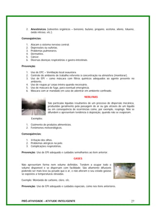 2. Anestésicos (solventes orgânicos – benzeno, butano, propano, acetona, xileno, tolueno,
      óxido nitroso, etc.).

Conseqüências:

   1.   Atacam o sistema nervoso central.
   2.   Depressões ou euforias.
   3.   Problemas pulmonares.
   4.   Dermatites.
   5.   Câncer.
   6.   Diversas doenças respiratórias e gastro-intestinais.

Prevenção:

   1. Uso de EPC – Ventilação local exaustora.
   2. Controle do ambiente de trabalho referente à concentração na atmosfera (monitorar).
   3. Uso de EPI – como máscara com filtros químicos adequados ao agente presente no
      ambiente.
   4. Uso de roupas p/ corpo inteiro quando necessário.
   5. Uso de máscara de fuga, para eventual emergência.
   6. Máscara com ar mandado em caso de adentrar em ambiente confinado.

                                                        NEBLINAS

                       São partículas líquidas resultantes de um processo de dispersão mecânica,
                       produzidas geralmente pela passagem de ar ou gás através de um líquido
                       ou em conseqüência de ocorrências como, por exemplo, respingo. Não se
                       difundem e apresentam tendência à deposição, quando não se evaporam.

        Exemplos:

   1. Cozimento de produtos alimentícios.
   2. Fenômenos meteorológicos.

Conseqüências:

   1. Irritação dos olhos.
   2. Problemas alérgicos na pele.
   3. Complicações respiratórias.

Prevenção: Uso de EPI adequado e cuidados semelhantes ao item anterior.

                                               GASES

Não apresentam forma nem volume definidos. Tendem a ocupar todo o
volume disponível e se dispersam com facilidade. São altamente difusíveis
podendo ser mais leve ou pesado que o ar, e não alteram o seu estado gasoso
se expostos a temperaturas elevadas.

Exemplo: Monóxido de carbono, cloro, etc.

Prevenção: Uso de EPI adequado e cuidados especiais, como nos itens anteriores.




PRÓ-ATIVIDADE - ATITUDE INTELIGENTE                                                          27
 