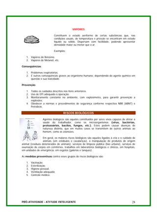 VAPORES

                           Constituem o estado aeriforme de certas substâncias que, nas
                           condições usuais, de temperatura e pressão se encontram em estado
                           líquido ou sólido. Dispersam com facilidade, podendo apresentar
                           densidade maior ou menor que o ar.

                           Exemplos:

   1. Vapores de Benzeno.
   2. Vapores de Metanol, etc.

Conseqüências:

   1. Problemas respiratórios.
   2. E outras conseqüências graves ao organismo humano, dependendo do agente químico em
      questão e sua toxicidade.

Prevenção:

   1. Todos os cuidados descritos nos itens anteriores.
   2. Uso de EPI adequado à operação.
   3. Monitoramento constante no ambiente, com explosímetro, para garantir prevenção a
      explosões.
   4. Obedecer a normas e procedimentos de segurança conforme respectiva NBR (ABNT) e
      Petrobrás.

                                   RISCOS BIOLÓGICOS

                  Agentes biológicos são aqueles constituídos por seres vivos capazes de afetar a
                  saúde do trabalhador, como os microorganismos (vírus, bactérias,
                  protozoários, bacilos, fungos, etc.). Estes podem causar doenças de
                  natureza distinta, que em muitos casos se transmitem de outros animais ao
                  homem, como as zoonozes.

                  Em geral, os maiores riscos biológicos são aqueles ligados à cria e o cuidado de
                  animais (em estábulos e cavalariças), à manipulação de produtos de origem
animal (resíduos deteriorados de animais), serviços de limpeza pública (lixo urbano), serviços de
exumação de corpos em cemitérios, trabalhos em laboratórios biológicos e clínicos, em hospitais,
em unidades de emergência, em esgotos (galerias e tanques).

As medidas preventivas contra esses grupos de riscos biológicos são:

   1.   Vacinação.
   2.   Esterilização.
   3.   Higiene pessoal.
   4.   Ventilação adequada.
   5.   Controle médico.




PRÓ-ATIVIDADE - ATITUDE INTELIGENTE                                                            28
 