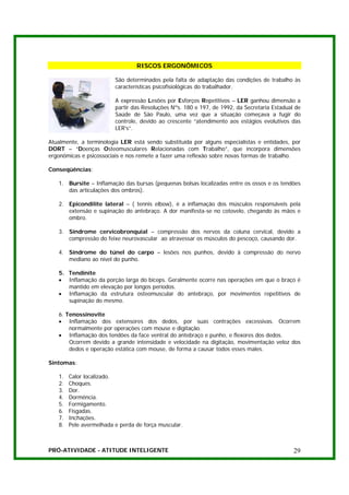 RISCOS ERGONÔMICOS

                         São determinados pela falta de adaptação das condições de trabalho às
                         características psicofisiológicas do trabalhador.

                         A expressão Lesões por Esforços Repetitivos – LER ganhou dimensão a
                         partir das Resoluções Nºs. 180 e 197, de 1992, da Secretaria Estadual de
                         Saúde de São Paulo, uma vez que a situação começava a fugir do
                         controle, devido ao crescente “atendimento aos estágios evolutivos das
                         LER’s”.

Atualmente, a terminologia LER está sendo substituída por alguns especialistas e entidades, por
DORT – “Doenças Osteomusculares Relacionadas com Trabalho”, que incorpora dimensões
ergonômicas e psicossociais e nos remete a fazer uma reflexão sobre novas formas de trabalho.

Conseqüências:

   1. Bursite – Inflamação das bursas (pequenas bolsas localizadas entre os ossos e os tendões
      das articulações dos ombros).

   2. Epicondilite lateral – ( tennis elbow), é a inflamação dos músculos responsáveis pela
      extensão e supinação do antebraço. A dor manifesta-se no cotovelo, chegando às mãos e
      ombro.

   3. Síndrome cervicobronquial – compressão dos nervos da coluna cervical, devido a
      compressão do feixe neurovascular ao atravessar os músculos do pescoço, causando dor.

   4. Síndrome do túnel do carpo – lesões nos punhos, devido à compressão do nervo
      mediano ao nível do punho.

   5. Tendinite
   • Inflamação da porção larga do bíceps. Geralmente ocorre nas operações em que o braço é
      mantido em elevação por longos períodos.
   • Inflamação da estrutura osteomuscular do antebraço, por movimentos repetitivos de
      supinação do mesmo.

   6. Tenossinovite
   • Inflamação dos extensores dos dedos, por suas contrações excessivas. Ocorrem
       normalmente por operações com mouse e digitação.
   • Inflamação dos tendões da face ventral do antebraço e punho, e flexores dos dedos.
       Ocorrem devido a grande intensidade e velocidade na digitação, movimentação veloz dos
       dedos e operação estática com mouse, de forma a causar todos esses males.

Sintomas:

   1.   Calor localizado.
   2.   Choques.
   3.   Dor.
   4.   Dormência.
   5.   Formigamento.
   6.   Fisgadas.
   7.   Inchações.
   8.   Pele avermelhada e perda de força muscular.



PRÓ-ATIVIDADE - ATITUDE INTELIGENTE                                                           29
 