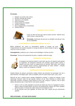 Prevenção:

   1.   Rodízios nas tarefas mais críticas.
   2.   Reciclar conteúdo das tarefas.
   3.   Organizar-se no trabalho.
   4.   Rever monotonia.
   5.   Estudar postos de trabalho.
   6.   Verificar mobiliário.
   7.   Rever equipamentos e ferramentas.
   8.   Ginástica laboral.

                                               ESFORÇO FÍSICO INTENSO


                             O que vai além da força que cada um pode executar. Imprimir força
                             maior do que o corpo permita.

                             Prevenção: Automação do processo ou atividade exercida por mais
                             de um trabalhador.

               LEVANTAMENTO E TRANSPORTE MANUAL DE PESO

Muitos problemas nas costas se desenvolvem quando se levanta um peso.
Freqüentemente isto acontece quando se carrega um peso ao mesmo tempo em que se
curva ou se torce as costas.

Conseqüências: problemas com a coluna como lombalgias e hérnias de disco.

Prevenção: Técnicas de levantamento de peso e respeitar o limite do corpo.

                                        TRANSPORTE DE MATERIAIS

                O transporte de materiais também é outro fator que tem um impacto muito grande
                no organismo. Ao transportar materiais com carrinhos, poucos sabem, porém, o
                impacto seria bem menor se empurrarmos um carrinho. Além disso, seria melhor
                se as manoplas fossem verticais, proporcionando um maior conforto , evitando
                dobrar o pulso ao transportar o material.

                                   EXIGÊNCIA DE POSTURA INADEQUADA

Quando falamos de postura, precisamos sempre lembrar que devemos nos preocupar com ela a
todo momento, isto implica dizer, tanto no trabalho como em outros locais como: casa e carro.

Diferente do que a maioria pensa, quando trabalhamos sentados, a coluna fica exposta a uma
sobrecarga muscular maior do que quando estamos em pé. Para minimizar os efeitos desta
sobrecarga, devemos reconhecer nossa postura no dia a dia, corrigi-la e mantê-la. Com as dicas
abaixo, percebemos que é muito fácil ter uma coluna saudável:

   1. Sente-se com as costas apoiadas no encosto da cadeira que deve ter regulagem de altura.
      Ajuste a altura do apoio lombar de forma a lhe proporcionar conforto sem forçar qualquer
      ponto da coluna. O encosto da cadeira deverá ter um ângulo de 100 º.
   2. Os pés deverão estar bem apoiados, de forma estar com a planta dos pés inteiramente
      apoiada.



PRÓ-ATIVIDADE - ATITUDE INTELIGENTE                                                        30
 