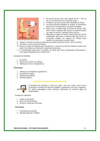 3. As pernas devem estar num ângulo de 90 º com os
                                              pés, da mesma forma em relação às coxas.
                                         4. A cabeça e pescoço devem estar alinhados às costas.
                                         5. Os braços deverão trabalhar na vertical, os antebraços
                                              devem estar na horizontal e os punhos apoiados.
                                         6. Nunca use o teclado longe do corpo ou torcido, para
                                              tanto, atente a posição dos braços, se estiverem junto
                                              ao corpo na vertical, a posição estará correta.
                                         7. Mantenha os olhos no mesmo nível do topo da tela do
                                              computador. Não deixe a cabeça tombar par frente, se
                                              necessário coloque um suporte no monitor para
                                              auxiliar na manutenção da altura ideal.
   8.    Coloque o monitor de vídeo de lado para as janelas (nunca de frente, nem de costas).
   9.    Posicione o mouse junto do teclado.
   10.   Procure arranjar um suporte para documentos e coloca-lo ao lado do monitor na altura dos
         olhos, isto evitará os movimentos repetitivos do pescoço.
   11.   É recomendado apoio para os punhos, de forma que estes permaneçam descansados e
         num ângulo adequado de no máximo 90 º.

Exemplos de trabalhos:

   1. Escritórios.
   2. Posturas ao sentar nas cadeiras.
   3. Utilização de micro-computadores.

Prevenção:

   1.    Utilização de mobiliários ergonômicos.
   2.    Acessórios de apoio.
   3.    Reeducação postural.
   4.    Ginástica laboral.

                           CONTROLE RÍGIDO DE PRODUTIVIDADE

                     A demanda da produção é cada vez maior, com isso muitas vezes faz-se
                     necessário o aumento do ritmo de trabalho e juntamente com este a cobrança.
                     Os efeitos psicológicos desta cobrança chamamos de controle rígido de
                     produtividade.

 Exemplo de exposição:

   1. Linhas de produção.
   2. Áreas de telemarketing.
   3. Áreas de vendas por comissão.

 Prevenção:

   1. Contratação de pessoal.
   2. Reorganização do Trabalho.




PRÓ-ATIVIDADE - ATITUDE INTELIGENTE                                                              31
 