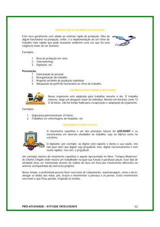 IMPOSIÇÃO DE RITMOS EXCESSIVOS

Este risco geralmente vem aliado ao controle rígido de produção, falta de
algum funcionário na produção, enfim, é a implementação de um ritmo de
trabalho mais rápido que pode ocasionar acidentes uma vez que há uma
exigência maior do ser humano.

Exemplos:

       1. Área de produção em série.
       2. Telemarketing.
       3. Digitação, etc.

Prevenção:
      1. Contratação de pessoal.
      2. Reorganização do trabalho.
      3. Respeito ao limite de produção individual.
      4. Adequação do perfil do funcionário ao ritmo do trabalho.

                                       TRABALHO EM TURNO E NOTURNO

                     Nosso organismo está adaptado para trabalhar durante o dia. O trabalho
                     noturno, exige um desgaste maior do indivíduo. Mesmo em horários como 12
                     X 36 horas, não há tempo hábil para recuperação e adaptação do organismo.

Exemplos:

   1. Segurança patrimonial por 24 horas.
   2. Trabalhos em enfermagens de hospitais, etc.

                                  MOVIMENTO REPETITIVO

                    O movimento repetitivo é um dos principais fatores de LER/DORT e os
                    encontramos em diversas atividades de trabalho, seja na fábrica como no
                    escritório.

                    O digitador, por exemplo, ao digitar está exposto a danos à sua saúde, isto
                    não quer dizer que digitar seja prejudicial, mas, digitar excessivamente e com
                    muita rapidez, isso sim, é prejudicial.

Um exemplo clássico de movimento repetitivo é aquele apresentado no filme “Tempos Modernos”
de Charles Chaplin onde mostra um trabalhador na qual sua função é parafusar peças. Esse tipo de
atividade deve ser minimizada através de rodízio de hora em hora por movimentos diferentes ao
anterior acompanhado de exercícios próprios.

Nesse tempo, o profissional precisa fazer exercícios de relaxamento, automassagem, como o do-in,
alongar os dedos das mãos, pés, braços e movimentar o pescoço e as pernas. Esses movimentos
exercitam o que ficou parado, irrigando os tecidos.




PRÓ-ATIVIDADE - ATITUDE INTELIGENTE                                                            32
 