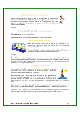 JORNADA DE TRABALHO PROLONGADA

Muitas vezes presenciamos casos em que há a necessidade de realização de
Jornada de trabalho além do horário previsto, algumas vezes isto se faz
necessário, mas teremos um problema quando se torna freqüente, pois trará
algumas conseqüências desagradáveis ao organismo e riscos de acidentes
devido à fadiga causada.

Exemplo:

            1. Necessidade de realização de horas extras constantes.

Conseqüências: Stress, cansaço físico.

Prevenção: Rever a necessidade de jornada de trabalho prolongada.

                               MONOTONIA E REPETITIVIDADE

                            Muitos dos acidentes ocorrem por desatenção do funcionário ao seu
                            processo de trabalho ou fadiga que muitas vezes é gerada pela
                            monotonia da atividade.

                            Veja, à medida que realizamos tarefas, várias situações diferentes se
                            apresentam, fazendo com que nosso cérebro exercite.

Exemplo:

Entre dirigir em uma estrada plana e reta e numa estrada com curvas, a probabilidade de um
motorista dormir na primeira é muito maior, pois há uma acomodação natural do cérebro que leva
a sonolência. Ocorre que quando realizamos uma tarefa monótona, há a tendência de sentirmos
sonolência, fato que provoca acidentes.

                                  ILUMINAÇÃO INADEQUADA

A iluminação é outro fator importante que devemos considerar na questão
ergonômica, pois, tanto a deficiência de iluminação quanto a iluminação
excessiva, causam danos à saúde do trabalhador.

Nosso aparelho visual é muito delicado e necessita de uma quantidade de
iluminância adequada para poder formar a imagem na retina. Ocorre que se
esta for deficitária a imagem não se formará nítida e o aparelho visual
automaticamente necessitará de mais iluminação para a formação da imagem com nitidez na
retina.

Esta “procura” por mais iluminação, quando feita por várias vezes, forçará as estruturas internas do
globo ocular, causando dores de cabeça, dificuldades para enxergar e problemas visuais futuros.

Da mesma forma a iluminação excessiva irá ferir as estruturas internas do globo ocular, causando
dores de cabeça, dificuldades para enxergar, ofuscamento e problemas visuais futuros.




PRÓ-ATIVIDADE - ATITUDE INTELIGENTE                                                              33
 