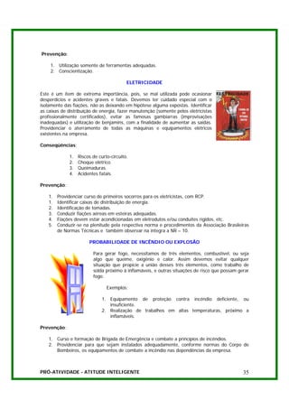 Prevenção:

    1. Utilização somente de ferramentas adequadas.
    2. Conscientização.

                                           ELETRICIDADE

Este é um item de extrema importância, pois, se mal utilizada pode ocasionar
desperdícios e acidentes graves e fatais. Devemos ter cuidado especial com o
isolamento das fiações, não as deixando em hipótese alguma expostas. Identificar
as caixas de distribuição de energia, fazer manutenção (somente pelos eletricistas
profissionalmente certificados), evitar as famosas gambiarras (improvisações
inadequadas) e utilização de benjamins, com a finalidade de aumentar as saídas.
Providenciar o aterramento de todas as máquinas e equipamentos elétricos
existentes na empresa.

Conseqüências:

              1.   Riscos de curto-circuito.
              2.   Choque elétrico.
              3.   Queimaduras.
              4.   Acidentes fatais.

Prevenção:

    1.   Providenciar curso de primeiros socorros para os eletricistas, com RCP.
    1.   Identificar caixas de distribuição de energia.
    2.   Identificação de tomadas.
    3.   Conduzir fiações aéreas em esteiras adequadas.
    4.   Fiações devem estar acondicionadas em eletrodutos e/ou conduites rígidos, etc.
    5.   Conduzir-se na plenitude pela respectiva norma e procedimentos da Associação Brasileiras
         de Normas Técnicas e também observar na íntegra a NR – 10.

                        PROBABILIDADE DE INCÊNDIO OU EXPLOSÃO

                          Para gerar fogo, necessitamos de três elementos, combustível, ou seja
                          algo que queime, oxigênio e calor. Assim devemos evitar qualquer
                          situação que propicie a união desses três elementos, como trabalho de
                          solda próximo à inflamáveis, e outras situações de risco que possam gerar
                          fogo.

                                 Exemplos:

                              1. Equipamento de proteção contra incêndio deficiente, ou
                                 insuficiente.
                              2. Realização de trabalhos em altas temperaturas, próximo a
                                 inflamáveis.

Prevenção:

    1. Curso e formação de Brigada de Emergência e combate a princípios de incêndios.
    2. Providenciar para que sejam instalados adequadamente, conforme normas do Corpo de
       Bombeiros, os equipamentos de combate a incêndio nas dependências da empresa.



PRÓ-ATIVIDADE - ATITUDE INTELIGENTE                                                             35
 