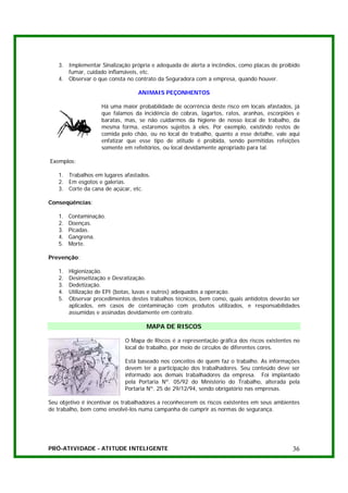 3. Implementar Sinalização própria e adequada de alerta a incêndios, como placas de proibido
      fumar, cuidado inflamáveis, etc.
   4. Observar o que consta no contrato da Seguradora com a empresa, quando houver.

                                  ANIMAIS PEÇONHENTOS

                    Há uma maior probabilidade de ocorrência deste risco em locais afastados, já
                    que falamos da incidência de cobras, lagartos, ratos, aranhas, escorpiões e
                    baratas, mas, se não cuidarmos da higiene de nosso local de trabalho, da
                    mesma forma, estaremos sujeitos à eles. Por exemplo, existindo restos de
                    comida pelo chão, ou no local de trabalho, quanto a esse detalhe, vale aqui
                    enfatizar que esse tipo de atitude é proibida, sendo permitidas refeições
                    somente em refeitórios, ou local devidamente apropriado para tal.

Exemplos:

   1. Trabalhos em lugares afastados.
   2. Em esgotos e galerias.
   3. Corte da cana de açúcar, etc.

Conseqüências:

   1.   Contaminação.
   2.   Doenças.
   3.   Picadas.
   4.   Gangrena.
   5.   Morte.

Prevenção:

   1.   Higienização.
   2.   Desinsetização e Desratização.
   3.   Dedetização.
   4.   Utilização de EPI (botas, luvas e outros) adequados a operação.
   5.   Observar procedimentos destes trabalhos técnicos, bem como, quais antídotos deverão ser
        aplicados, em casos de contaminação com produtos utilizados, e responsabilidades
        assumidas e assinadas devidamente em contrato.

                                     MAPA DE RISCOS

                             O Mapa de Riscos é a representação gráfica dos riscos existentes no
                             local de trabalho, por meio de círculos de diferentes cores.

                             Está baseado nos conceitos de quem faz o trabalho. As informações
                             devem ter a participação dos trabalhadores. Seu conteúdo deve ser
                             informado aos demais trabalhadores da empresa. Foi implantado
                             pela Portaria Nº. 05/92 do Ministério do Trabalho, alterada pela
                             Portaria Nº. 25 de 29/12/94, sendo obrigatório nas empresas.

Seu objetivo é incentivar os trabalhadores a reconhecerem os riscos existentes em seus ambientes
de trabalho, bem como envolvê-los numa campanha de cumprir as normas de segurança.




PRÓ-ATIVIDADE - ATITUDE INTELIGENTE                                                          36
 