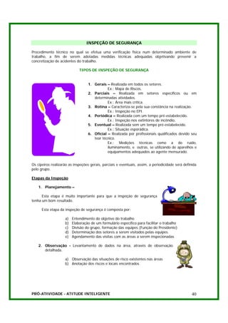 INSPEÇÃO DE SEGURANÇA

Procedimento técnico no qual se efetua uma verificação física num determinado ambiente de
trabalho, a fim de serem adotadas medidas técnicas adequadas objetivando prevenir a
concretização de acidentes do trabalho.

                             TIPOS DE INSPEÇÃO DE SEGURANÇA


                                  1. Gerais – Realizada em todos os setores.
                                             Ex.: Mapa de Riscos.
                                  2. Parciais – Realizada em setores específicos ou em
                                     determinadas atividades.
                                             Ex.: Área mais crítica.
                                  3. Rotina – Caracteriza-se pela sua constância na realização.
                                             Ex.: Inspeção no EPI.
                                  4. Periódica – Realizada com um tempo pré-estabelecido.
                                             Ex.: Inspeção nos extintores de incêndio.
                                  5. Eventual – Realizada sem um tempo pré-estabelecido.
                                             Ex.: Situação esporádica.
                                  6. Oficial – Realizada por profissionais qualificados devido seu
                                     teor técnico.
                                             Ex.: Medições técnicas como a do ruído,
                                             iluminamento, e outras, se utilizando de aparelhos e
                                             equipamentos adequados ao agente mensurado.


Os cipeiros realizarão as inspeções gerais, parciais e eventuais, assim, a periodicidade será definida
pelo grupo.

Etapas da Inspeção

    1. Planejamento –

      Esta etapa é muito importante para que a inspeção de segurança
tenha um bom resultado.

      Esta etapa da inspeção de segurança é composta por:

                    a)   Entendimento do objetivo do trabalho
                    b)   Elaboração de um formulário específico para facilitar o trabalho
                    c)   Divisão do grupo, formação das equipes (Função do Presidente)
                    d)   Determinação dos setores a serem visitados pelas equipes.
                    e)   Agendamento das visitas com as áreas a serem inspecionadas

    2. Observação - Levantamento de dados na área, através de observação
       detalhada.

                    a) Observação das situações de risco existentes nas áreas
                    b) Anotação dos riscos e locais encontrados




PRÓ-ATIVIDADE - ATITUDE INTELIGENTE                                                                40
 