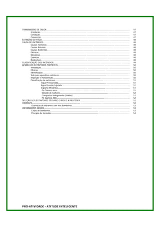 TRANSMISSÃO DE CALOR......................................................................... ................................. ........................             47
        Irradiação......................................................................... ................................. .................................      47
        Condução......................................................................... ................................. ..................................       47
        Convecção......................................................................... ................................. .................................       47
EXTINÇÃO DO FOGO......................................................................... ................................. ...............................          48
CAUSA DE INCÊNDIOS......................................................................... ................................. ............................           48
        Causas Humanas......................................................................... ................................. .......................            48
        Causas Naturais......................................................................... ................................. .........................         48
        Causas Acidentais......................................................................... ................................. ......................          48
        Elétricas......................................................................... ................................. ....................................    48
        Mecânicas......................................................................... ................................. .................................       48
        Químicas......................................................................... ................................. ...................................      48
        Radioativas......................................................................... ................................. ................................      48
CLASSIFICAÇÃO DOS INCÊNDIOS......................................................................... ................................. .............                 49
APARELHOS EXTINTORES PORTÁTEIS......................................................................... ........................................                     50
        Introdução......................................................................... ................................. .................................      50
        Eficácia......................................................................... ................................. ......................................   50
        Identificação......................................................................... ................................. ..............................      50
        Selo para aparelhos extintores......................................................................... ....................................                 50
        Inspeção e manutenção......................................................................... ................................. ...........                 50
        Classificação de extintores......................................................................... .........................................               51
                      Água Pressurizada......................................................................... .....................................               51
                      Água Pressão Injetada......................................................................... ...............................                 51
                      Espuma Mecânica......................................................................... ......................................                51
                       Pó Químico seco......................................................................... .......................................              51
                       Dióxido de Carbono......................................................................... .................................                 52
                       Compostos Halogenados (Hallon) .......................................................................................                        52
                       Pó Químico ABC......................................................................... .......................................               52
SELEÇÃO DOS EXTINTORES SEGUNDO O RISCO A PROTEGER............................................................................                                        52
HIDRANTE......................................................................... ................................. ...........................................      53
         Guarnição de hidrantes com três Bombeiros.........................................................................................                          53
INFORMAÇÕES GERAIS......................................................................... ................................. .........................              53
         Corpo de Bombeiros......................................................................... ................................. ...............               53
         Princípio de Incêndio......................................................................... ................................................             54




PRÓ-ATIVIDADE - ATITUDE INTELIGENTE
 