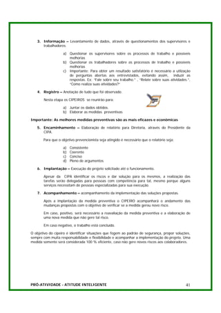3. Informação – Levantamento de dados, através de questionamentos dos supervisores e
      trabalhadores.

                   a) Questionar os supervisores sobre os processos de trabalho e possíveis
                      melhorias
                   b) Questionar os trabalhadores sobre os processos de trabalho e possíveis
                      melhorias
                   c) Importante: Para obter um resultado satisfatório é necessário a utilzação
                      de perguntas abertas aos entrevistados, evitando assim, induzir as
                      respostas. Ex: “Fale sobre seu trabalho.” , “Relate sobre suas atividades.”,
                      “Como realiza suas atividades?”

   4. Registro – Anotação de tudo que foi observado.

       Nesta etapa os CIPEIROS se reunirão para:

                   a) Juntar os dados obtidos.
                   b) Elaborar as medidas preventivas

Importante: As melhores medidas preventivas são as mais eficazes e econômicas

   5. Encaminhamento – Elaboração de relatório para Diretoria, através do Presidente da
      CIPA.

       Para que o objetivo prevencionista seja atingido é necessário que o relatório seja:

                   a)   Consistente
                   b)   Coerente
                   c)   Conciso
                   d)   Pleno de argumentos

   6. Implantação – Execução do projeto solicitado até o funcionamento.

       Apesar da CIPA identificar os riscos e dar solução para os mesmos, a realização das
       tarefas serão delegadas para pessoas com competência para tal, mesmo porque alguns
       serviços necessitam de pessoas especializadas para sua execução.

   7. Acompanhamento – acompanhamento da implementação das soluções propostas.

       Após a implantação da medida preventiva o CIPEIRO acompanhará o andamento das
       mudanças propostas com o objetivo de verificar se a medida gerou novo risco.

       Em caso, positivo, será necessário a reavaliação da medida preventiva e a elaboração de
       uma nova medida que não gere tal risco.

       Em caso negativo, o trabalho está concluído.

O objetivo do cipeiro é identificar situações que fogem ao padrão de segurança, propor soluções,
sempre com muita responsabilidade e flexibilidade e acompanhar a implementação do projeto. Uma
medida somente será considerada 100 % eficiente, caso não gere novos riscos aos colaboradores.




PRÓ-ATIVIDADE - ATITUDE INTELIGENTE                                                            41
 