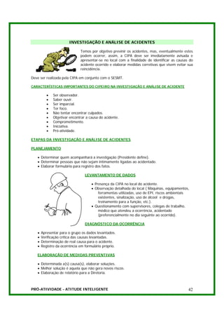 INVESTIGAÇÃO E ANÁLISE DE ACIDENTES

                              Temos por objetivo previnir os acidentes, mas, eventualmente estes
                              podem ocorrer, assim, a CIPA deve ser imediatamente avisada e
                              apresentar-se no local com a finalidade de identificar as causas do
                              acidente ocorrido e elaborar medidas corretivas que visem evitar sua
                              reincidência.

Deve ser realizada pela CIPA em conjunto com o SESMT.

CARACTERÍSTICAS IMPORTANTES DO CIPEIRO NA INVESTIGAÇÃO E ANÁLISE DE ACIDENTE

          •   Ser observador.
          •   Saber ouvir.
          •   Ser imparcial.
          •   Ter foco.
          •   Não tentar encontrar culpados.
          •   Objetivar encontrar a causa do acidente.
          •   Comprometimento.
          •   Iniciativa.
          •   Pró-atividade.

ETAPAS DA INVESTIGAÇÃO E ANÁLISE DE ACIDENTES

PLANEJAMENTO

   • Determinar quem acompanhará a investigação (Presidente define).
   • Determinar pessoas que não sejam intimamente ligadas ao acidentado.
   • Elaborar formulário para registro dos fatos.

                                 LEVANTAMENTO DE DADOS

                                     • Presença da CIPA no local do acidente.
                                     • Observação detalhada do local ( Máquinas, equipamentos,
                                         ferramentas utilizadas, uso de EPI, riscos ambientais
                                         existentes, sinalização, uso de álcool e drogas,
                                         treinamento para a função, etc.).
                                     • Questionamento com supervisores, colegas de trabalho,
                                         médico que atendeu a ocorrência, acidentado
                                         (preferencialmente no dia seguinte ao ocorrido).

                                 DIAGNÓSTICO DA OCORRÊNCIA

   •   Apresentar para o grupo os dados levantados.
   •   Verificação crítica das causas levantadas.
   •   Determinação de real causa para o acidente.
   •   Registro da ocorrência em formulário próprio.

   ELABORAÇÃO DE MEDIDAS PREVENTIVAS

   • Determinada a(s) causa(s), elaborar soluções.
   • Melhor solução é aquela que não gera novos riscos.
   • Elaboração de relatório para a Diretoria.



PRÓ-ATIVIDADE - ATITUDE INTELIGENTE                                                            42
 