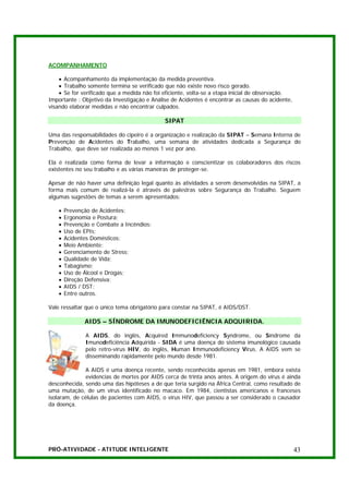 ACOMPANHAMENTO

    • Acompanhamento da implementação da medida preventiva.
    • Trabalho somente termina se verificado que não existe novo risco gerado.
    • Se for verificado que a medida não foi eficiente, volta-se a etapa inicial de observação.
Importante : Objetivo da Investigação e Análise de Acidentes é encontrar as causas do acidente,
visando elaborar medidas e não encontrar culpados.

                                             SIPAT

Uma das responsabilidades do cipeiro é a organização e realização da SIPAT – Semana Interna de
Prevenção de Acidentes do Trabalho, uma semana de atividades dedicada a Segurança do
Trabalho, que deve ser realizada ao menos 1 vez por ano.

Ela é realizada como forma de levar a informação e conscientizar os colaboradores dos riscos
existentes no seu trabalho e as várias maneiras de proteger-se.

Apesar de não haver uma definição legal quanto às atividades a serem desenvolvidas na SIPAT, a
forma mais comum de realizá-la é através de palestras sobre Segurança do Trabalho. Seguem
algumas sugestões de temas a serem apresentados:

    •   Prevenção de Acidentes;
    •   Ergonomia e Postura;
    •   Prevenção e Combate a Incêndios;
    •   Uso de EPIs;
    •   Acidentes Domésticos;
    •   Meio Ambiente;
    •   Gerenciamento de Stress;
    •   Qualidade de Vida;
    •   Tabagismo;
    •   Uso de Álcool e Drogas;
    •   Direção Defensiva;
    •   AIDS / DST;
    •   Entre outros.

Vale ressaltar que o único tema obrigatório para constar na SIPAT, é AIDS/DST.

               AIDS – SÍNDROME DA IMUNODEFICIÊNCIA ADQUIRIDA.

               A AIDS, do inglês, Acquired Immunodeficiency Syndrome, ou Síndrome da
               Imunodeficiência Adquirida - SIDA é uma doença do sistema imunológico causada
               pelo retro-vírus HIV, do inglês, Human Immunodeficiency Virus. A AIDS vem se
               disseminando rapidamente pelo mundo desde 1981.

               A AIDS é uma doença recente, sendo reconhecida apenas em 1981, embora exista
               evidencias de mortes por AIDS cerca de trinta anos antes. A origem do vírus é ainda
desconhecida, sendo uma das hipóteses a de que teria surgido na África Central, como resultado de
uma mutação, de um vírus identificado no macaco. Em 1984, cientistas americanos e franceses
isolaram, de células de pacientes com AIDS, o vírus HIV, que passou a ser considerado o causador
da doença.




PRÓ-ATIVIDADE - ATITUDE INTELIGENTE                                                               43
 