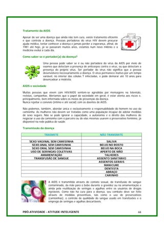 Tratamento da AIDS

Apesar de ser uma doença que ainda não tem cura, existe tratamento eficiente
e que controla a doença. Pessoas portadoras do vírus HIV devem procurar
ajuda médica, tentar conhecer a doença e jamais perder a esperança, afinal, de
1981 até hoje, já se passaram muitos anos, estamos num novo milênio e a
medicina evolui a cada dia.

Como saber se é portador(a) da doença?

                Uma pessoa pode saber se é ou não portadora do vírus da AIDS por meio de
                exames que detectam a presença de anticorpos contra o vírus, ou que detectam a
                presença do próprio vírus. Ser portador do vírus não significa que a pessoa
                desenvolverá necessariamente a doença. O vírus permanece inativo por um tempo
                variável, no interior das células T infectadas, e pode demorar até 10 anos para
                desencadear a moléstia.

AIDS e sociedade

Muitas pessoas que vivem com HIV/AIDS sentem-se agredidas por mensagens na televisão,
revistas, campanhas. Alertamos que o papel da sociedade em geral, é estar atenta aos riscos e,
principalmente, bem informada sobre os meios de prevenção da doença.
Nunca rejeitar o convívio (íntimo e até social) com os doentes de AIDS.

Não podemos, também, abordar única e exclusivamente a responsabilidade do homem no uso da
camisinha. As mulheres não devem ser tratadas como uma população incapaz de adotar medidas
de sexo seguro. Não se pode ignorar a capacidade, a autonomia e o direito das mulheres de
negociar o uso da camisinha com o parceiro ou de elas mesmas usarem o preservativo feminino, já
disponível na rede pública de saúde.

Transmissão da doença

                 TRASMITE                                      NÃO TRANSMITE

     SEXO VAGINAL SEM CAMISINHA                                    SALIVA
       SEXO ANAL SEM CAMISINHA                                BEIJO NO ROSTO
       SEXO ORAL SEM CAMISINHA                                 BEIJO NA BOCA
      USO DE SERINGAS COLETIVAS                               APERTO DE MÃO
            AMAMENTAÇÃO                                          TALHERES
        TRANSFUSÃO DE SANGUE                                ASSENTO SANITÁRIO
                                                             ASSENTOS GERAIS
                                                                 MANICURE
                                                                 DENTISTA
                                                                  ABRAÇO
                                                                 CARINHO

                     A AIDS é transmitida através do contato sexual, da transfusão de sangue
                     contaminado, da mãe para o bebe durante a gravidez ou na amamentação e
                     ainda pela reutilização de seringas e agulhas entre os usuários de drogas
                     injetáveis. Como não há cura para a doença, seu combate deve ser feito
                     através de medidas preventivas, tais como o uso de preservativos
                     (camisinhas), o controle de qualidade do sangue usado em transfusões e o
                     emprego de seringas e agulhas descartáveis.


PRÓ-ATIVIDADE - ATITUDE INTELIGENTE                                                         44
 