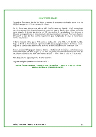 ESTATÍSTICAS DA AIDS

Segundo a Organização Mundial de Saúde, o número de pessoas contaminadas com o vírus da
AIDS ultrapassou, em 1996, a marca de 20 milhões.

Na 11ª Conferência Internacional sobre a AIDS (em Vancouver no Canadá - 1996), os cientistas
apresentaram uma nova descoberta que trás esperanças para os doentes: uma mistura conhecida
como "coquetel de drogas" que diminui em 100 vezes o ritmo de reprodução do vírus, de modo a
bloquear as etapas iniciais do ciclo reprodutivo do vírus nas células humanas. As drogas atuariam
bloqueando a ação de duas enzimas responsáveis pela multiplicação do vírus: a transcriptase
reversa e a protease.

O banco mundial estima que a AIDS venha a custar, até o ano 2000, 1,4% do PIB mundial.
Hoje, no Brasil, os heterossexuais representam 38% dos que pegaram através de relação sexual.
Segundo os últimos dados do ministério, de março de 1998, 6800 brasileiros contraíram AIDS.

Desses, cerca de 50% pegaram a doença durante a relação sexual. Nesse grupo, os heterossexuais
representavam 6% em 1988 e agora já são 38%. Os jovens precisam sensibilizar-se dos casos de
AIDS notificados neste ano, 70% estão na faixa de 25 a 44 anos e 13% na faixa de 15 e 24 anos.

Mais do que nunca a pessoa precisa de amor e carinho.

Segundo a Organização Mundial de Saúde – O M S

  “SAÚDE É UM ESTADO DE COMPLETO BEM ESTAR FÍSICO, MENTAL E SOCIAL E NÃO
                    APENAS AUSÊNCIA DE ENFERMIDADES”




PRÓ-ATIVIDADE - ATITUDE INTELIGENTE                                                           45
 