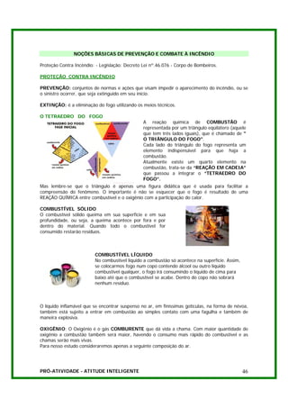 NOÇÕES BÁSICAS DE PREVENÇÃO E COMBATE À INCÊNDIO

Proteção Contra Incêndio: - Legislação: Decreto Lei nº.46.076 - Corpo de Bombeiros.

PROTEÇÃO CONTRA INCÊNDIO

PREVENÇÃO: conjuntos de normas e ações que visam impedir o aparecimento do incêndio, ou se
o sinistro ocorrer, que seja extinguido em seu início.

EXTINÇÃO: é a eliminação do fogo utilizando os meios técnicos.

O TETRAEDRO DO FOGO
                                                A reação química de COMBUSTÃO é
                                                representada por um triângulo eqüilátero (aquele
                                                que tem três lados iguais), que é chamado de "
                                                O TRIÂNGULO DO FOGO".
                                                Cada lado do triângulo do fogo representa um
                                                elemento indispensável para que haja a
                                                combustão.
                                                Atualmente existe um quarto elemento na
                                                combustão, trata-se da “REAÇÃO EM CADEIA”
                                                que passou a integrar o “TETRAEDRO DO
                                                FOGO”.
Mas lembre-se que o triângulo é apenas uma figura didática que é usada para facilitar a
compreensão do fenômeno. O importante é não se esquecer que o fogo é resultado de uma
REAÇÃO QUÍMICA entre combustível e o oxigênio com a participação do calor.

COMBUSTÍVEL SÓLIDO
O combustível sólido queima em sua superfície e em sua
profundidade, ou seja, a queima acontece por fora e por
dentro do material. Quando todo o combustível for
consumido restarão resíduos.



                         COMBUSTÍVEL LÍQUIDO
                         No combustível líquido a combustão só acontece na superfície. Assim,
                         se colocarmos fogo num copo contendo álcool ou outro líquido
                         combustível qualquer, o fogo irá consumindo o líquido de cima para
                         baixo até que o combustível se acabe. Dentro do copo não sobrará
                         nenhum resíduo.



O líquido inflamável que se encontrar suspenso no ar, em finíssimas gotículas, na forma de névoa,
também está sujeito a entrar em combustão ao simples contato com uma fagulha e também de
maneira explosiva.

OXIGÊNIO: O Oxigênio é o gás COMBURENTE que dá vida a chama. Com maior quantidade de
oxigênio a combustão também será maior, havendo o consumo mais rápido do combustível e as
chamas serão mais vivas.
Para nosso estudo consideraremos apenas a seguinte composição do ar.




PRÓ-ATIVIDADE - ATITUDE INTELIGENTE                                                             46
 