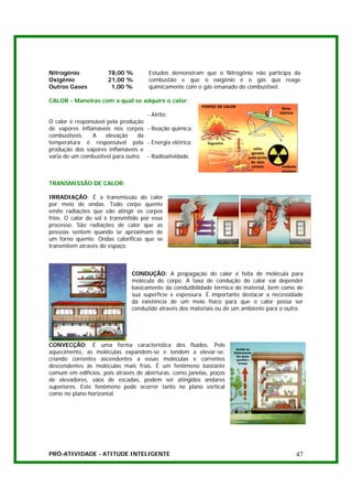 Nitrogênio            78,00 %         Estudos demonstram que o Nitrogênio não participa da
Oxigênio              21,00 %         combustão e que o oxigênio é o gás que reage
Outros Gases           1,00 %         quimicamente com o gás emanado do combustível.

CALOR - Maneiras com a qual se adquire o calor:

                                    - Atrito;
O calor é responsável pela produção
de vapores inflamáveis nos corpos - Reação química;
combustíveis.   A    elevação    da
temperatura é responsável pela - Energia elétrica;
produção dos vapores inflamáveis e
varia de um combustível para outro. - Radioatividade.



TRANSMISSÃO DE CALOR:

IRRADIAÇÃO: É a transmissão do calor
por meio de ondas. Todo corpo quente
emite radiações que vão atingir os corpos
frios. O calor do sol é transmitido por esse
processo. São radiações de calor que as
pessoas sentem quando se aproximam de
um forno quente. Ondas caloríficas que se
transmitem através do espaço.



                               CONDUÇÃO: A propagação do calor é feita de molécula para
                               molécula do corpo. A taxa de condução do calor vai depender
                               basicamente da condutibilidade térmica do material, bem como de
                               sua superfície e espessura. É importante destacar a necessidade
                               da existência de um meio físico para que o calor possa ser
                               conduzido através dos materiais ou de um ambiente para o outro.




CONVECÇÃO: É uma forma característica dos fluídos. Pelo
aquecimento, as moléculas expandem-se e tendem a elevar-se,
criando correntes ascendentes a essas moléculas e correntes
descendentes às moléculas mais frias. É um fenômeno bastante
comum em edifícios, pois através de aberturas, como janelas, poços
de elevadores, vãos de escadas, podem ser atingidos andares
superiores. Este fenômeno pode ocorrer tanto no plano vertical
como no plano horizontal.




PRÓ-ATIVIDADE - ATITUDE INTELIGENTE                                                        47
 