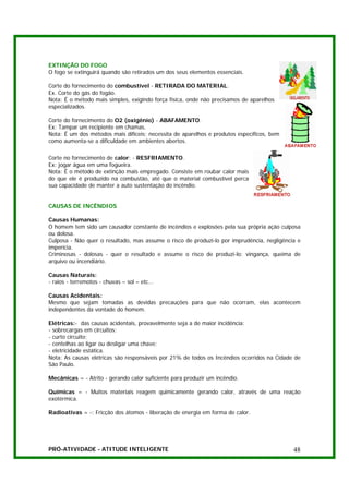 EXTINÇÃO DO FOGO
O fogo se extinguirá quando são retirados um dos seus elementos essenciais.

Corte do fornecimento do combustível - RETIRADA DO MATERIAL.
Ex. Corte do gás do fogão.
Nota: É o método mais simples, exigindo força física, onde não precisamos de aparelhos
especializados.

Corte do fornecimento do O2 (oxigênio) - ABAFAMENTO.
Ex: Tampar um recipiente em chamas.
Nota: É um dos métodos mais difíceis; necessita de aparelhos e produtos específicos, bem
como aumenta-se a dificuldade em ambientes abertos.

Corte no fornecimento de calor: - RESFRIAMENTO.
Ex: jogar água em uma fogueira.
Nota: É o método de extinção mais empregado. Consiste em roubar calor mais
do que ele é produzido na combustão, até que o material combustível perca
sua capacidade de manter a auto sustentação do incêndio.


CAUSAS DE INCÊNDIOS

Causas Humanas:
O homem tem sido um causador constante de incêndios e explosões pela sua própria ação culposa
ou dolosa.
Culposa - Não quer o resultado, mas assume o risco de produzi-lo por imprudência, negligência e
imperícia.
Criminosas - dolosas - quer o resultado e assume o risco de produzi-lo: vingança, queima de
arquivo ou incendiário.

Causas Naturais:
- raios - terremotos - chuvas – sol – etc...

Causas Acidentais:
Mesmo que sejam tomadas as devidas precauções para que não ocorram, elas acontecem
independentes da vontade do homem.

Elétricas:- das causas acidentais, provavelmente seja a de maior incidência:
- sobrecargas em circuitos;
- curto circuito;
- centelhas ao ligar ou desligar uma chave;
- eletricidade estática.
Nota: As causas elétricas são responsáveis por 21% de todos os Incêndios ocorridos na Cidade de
São Paulo.

Mecânicas = - Atrito - gerando calor suficiente para produzir um incêndio.

Químicas = - Muitos materiais reagem quimicamente gerando calor, através de uma reação
exotérmica.

Radioativas = -: Fricção dos átomos - liberação de energia em forma de calor.




PRÓ-ATIVIDADE - ATITUDE INTELIGENTE                                                         48
 