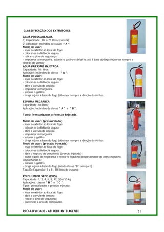 CLASSIFICAÇÃO DOS EXTINTORES

ÁGUA PRESSURIZADA
1) Capacidade: 10 a 75 litros (carreta);
2) Aplicação: incêndios de classe " A ";
Modo de usar:
- levar o extintor ao local do fogo;
- colocar-se à distância segura;
- retirar o pino de segurança;
- empunhar a mangueira, acionar o gatilho e dirigir o jato à base do fogo (observar sempre a
direção do vento);
ÁGUA PRESSÃO INJETADA:
Capacidade: 10 litros;
Aplicação: incêndios de classe " A ";
Modo de usar:
- levar o extintor ao local do fogo;
- colocar-se à distância segura;
- abrir a válvula da ampola;
- empunhar a mangueira,
- acionar o gatilho
- dirigir o jato à base do fogo (observar sempre a direção do vento);

ESPUMA MECÂNICA
Capacidade: 10 litros;
Aplicação: incêndios de classe " A " e " B ";

Tipos: Pressurizados e Pressão Injetada.

Modo de usar: (pressurizado)
- levar o extintor ao local do fogo;
- colocar-se à distância segura;
- abrir a válvula da ampola;
- empunhar a mangueira,
- acionar o gatilho
- dirigir o jato à base do fogo (observar sempre a direção do vento);
Modo de usar: (pressão injetada)
- levar o extintor ao local do fogo;
- colocar-se à distância segura;
- abrir o registro de propelente (pressão injetada);
- puxar o pino de segurança e retirar o esguicho proporcionador do porta esguicho,
empunhando-o;
- acionar o gatilho,
- dirigir o jato à base do fogo (sendo classe "B": anteparo)
Taxa De Expansão: 1 x 8 - 80 litros de espuma;

PÓ QUÍMICO SECO (PQS)
Capacidade: 1, 2, 4, 6, 8, 12, 20 e 50 kg.
Aplicações: classes " B " e " C ";
Tipos: pressurizados e pressão injetada;
Modo de usar:
- levar o extintor ao local do fogo;
- abrir a válvula da ampola;
- retirar o pino de segurança;
- pulverizar a área de combustão.


PRÓ-ATIVIDADE - ATITUDE INTELIGENTE                                                            51
 