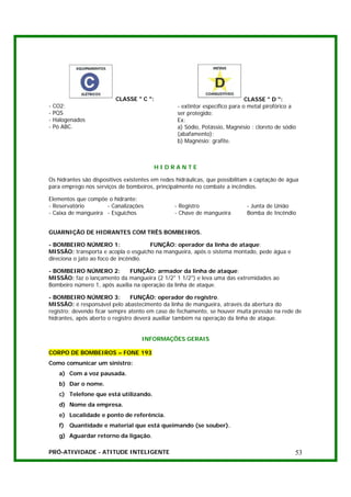 CLASSE " C ":                                       CLASSE " D ":
-   CO2;                                          - extintor específico para o metal pirofórico a
-   PQS                                           ser protegido:
-   Halogenados                                   Ex:
-   Pó ABC.                                       a) Sódio, Potássio, Magnésio : cloreto de sódio
                                                  (abafamento);
                                                  b) Magnésio: grafite.



                                          HIDRANTE

Os hidrantes são dispositivos existentes em redes hidráulicas, que possibilitam a captação de água
para emprego nos serviços de bombeiros, principalmente no combate a incêndios.

Elementos que compõe o hidrante:
- Reservatório       - Canalizações              - Registro                  - Junta de União
- Caixa de mangueira - Esguichos                 - Chave de mangueira        Bomba de Incêndio


GUARNIÇÃO DE HIDRANTES COM TRÊS BOMBEIROS.

- BOMBEIRO NÚMERO 1:                  FUNÇÃO: operador da linha de ataque;
MISSÃO: transporta e acopla o esguicho na mangueira, após o sistema montado, pede água e
direciona o jato ao foco de incêndio.

- BOMBEIRO NÚMERO 2:          FUNÇÃO: armador da linha de ataque;
MISSÃO: faz o lançamento da mangueira (2 1/2" 1 1/2") e leva uma das extremidades ao
Bombeiro número 1, após auxilia na operação da linha de ataque.

- BOMBEIRO NÚMERO 3:            FUNÇÃO: operador do registro.
MISSÃO: é responsável pelo abastecimento da linha de mangueira, através da abertura do
registro; devendo ficar sempre atento em caso de fechamento, se houver muita pressão na rede de
hidrantes, após aberto o registro deverá auxiliar também na operação da linha de ataque.


                                    INFORMAÇÕES GERAIS

CORPO DE BOMBEIROS – FONE 193
Como comunicar um sinistro:
      a) Com a voz pausada.
      b) Dar o nome.
      c) Telefone que está utilizando.
      d) Nome da empresa.
      e) Localidade e ponto de referência.
      f) Quantidade e material que está queimando (se souber).
      g) Aguardar retorno da ligação.

PRÓ-ATIVIDADE - ATITUDE INTELIGENTE                                                             53
 