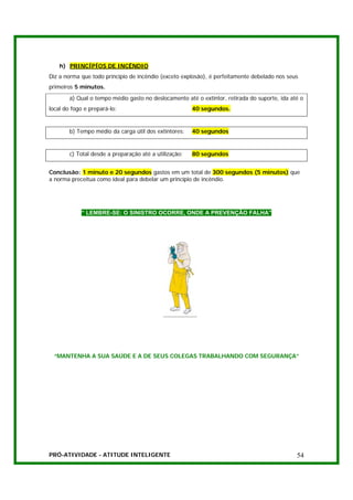 h) PRINCÍPÍOS DE INCÊNDIO
Diz a norma que todo princípio de incêndio (exceto explosão), é perfeitamente debelado nos seus
primeiros 5 minutos.
        a) Qual o tempo médio gasto no deslocamento até o extintor, retirada do suporte, ida até o
local do fogo e prepará-lo:                             40 segundos.


        b) Tempo médio da carga útil dos extintores:    40 segundos


        c) Total desde a preparação até a utilização:   80 segundos


Conclusão: 1 minuto e 20 segundos gastos em um total de 300 segundos (5 minutos) que
a norma preceitua como ideal para debelar um princípio de incêndio.




            “ LEMBRE-SE: O SINISTRO OCORRE, ONDE A PREVENÇÃO FALHA”




 “MANTENHA A SUA SAÚDE E A DE SEUS COLEGAS TRABALHANDO COM SEGURANÇA”




PRÓ-ATIVIDADE - ATITUDE INTELIGENTE                                                            54
 