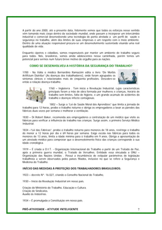 A partir do ano 2000, até a presente data, felizmente vemos que todos os esforços nesse sentido
vêm tomando mais corpo dentro da sociedade mundial, onde passam a incorporar um intercâmbio
industrial e comercial desenvolvendo uma tecnologia de ponta atrelada a um perfil de saúde e
segurança no trabalho, além dos limites de suas empresas e um respeito com o meio ambiente.
Dentro de uma atuação responsável procura-se um desenvolvimento sustentado visando uma real
qualidade de vida.

Enquanto cipeiros e cidadãos, somos responsáveis por manter um ambiente de trabalho seguro
para todos. Nós, brasileiros, somos ainda adolescentes nessa caminhada, porém temos um
potencial para sermos num futuro breve motivo de orgulho para as nações.

      COMO SE DESENVOLVEU A HISTÓRIA DA SEGURANÇA DO TRABALHO?

1700 - Na Itália o médico Bernardino Ramazzini edita o livro “De Morbis
Artificium Diatriba” (As doenças dos trabalhadores), onde foram agrupados os
sintomas clínicos e relacionados mais de cinqüenta profissões. Descobre-se
então a relação doença-trabalho.

                      1760 – Inglaterra . Tem início a Revolução Industrial, cujas características
                      principais foram a mão de obra formada por mulheres e crianças, horário de
                      trabalho sem limites, falta de higiene, e um grande acúmulo de acidentes do
                      trabalho e doenças infecto contagiosas.

                       1802 – Surge a “Lei de Saúde Moral dos Aprendizes” que limita a jornada de
trabalho para 12 horas, proíbe o trabalho noturno e obriga os empregadores a lavar as paredes das
fábricas duas vezes por semana e melhorar a ventilação.

1830 – Dr.Robert Baker, recomenda aos empregadores a contratação de um médico que visite as
fábricas para verificar a influência do trabalho nas crianças. Surge assim, o primeiro Serviço Médico
Industrial.

1834 –“Lei das Fábricas”, proíbe o trabalho noturno para menores de 18 anos, restringe o trabalho
do menor a 12 horas por dia e 69 horas por semana. Exige escola nas fábricas para todos os
menores de 13 anos, limita a idade mínima para o trabalho em 9 anos. Obriga a apresentação de
um atestado médico para comprovar que o desenvolvimento físico das crianças corresponde à sua
idade cronológica.

1919 – É criada a O.I.T. - Organização Internacional do Trabalho a partir de um Tratado de Paz,
após a primeira guerra mundial, o Tratado de Versalhes. Entidade essa vinculada a ONU –
Organização das Nações Unidas . Possui a incumbência de estipular parâmetros de legislação
trabalhista a serem observados pelos países filiados, inclusive no que se refere a Segurança e
Medicina do Trabalho.

INÍCIO DAS MEDIDAS À PROTEÇÃO DOS TRABALHADORES BRASILEIROS:

1923 – decreto Nº. 16.027, criando o Conselho Nacional do Trabalho.

1930 – Início da Revolução Industrial em nosso país.

Criação do Ministério do Trabalho, Educação e Cultura.
Criação de Sindicatos.
Auxílio às Indústrias.

1934 – É promulgada a Constituição em nosso país.


PRÓ-ATIVIDADE - ATITUDE INTELIGENTE                                                                7
 