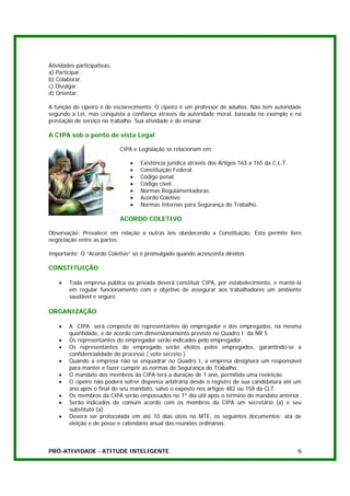 Atividades participativas:
a) Participar.
b) Colaborar.
c) Divulgar.
d) Orientar.

A função de cipeiro é de esclarecimento. O cipeiro é um professor de adultos. Não tem autoridade
segundo a Lei, mas conquista a confiança através da autoridade moral, baseada no exemplo e na
prestação de serviço no trabalho. Sua atividade é de ensinar.

A CIPA sob o ponto de vista Legal

                             CIPA e Legislação se relacionam em:

                                •   Existência jurídica através dos Artigos 163 a 165 da C.L.T.
                                •   Constituição Federal.
                                •   Código penal.
                                •   Código cível.
                                •   Normas Regulamentadoras.
                                •   Acordo Coletivo.
                                •   Normas Internas para Segurança do Trabalho.

                             ACORDO COLETIVO

Observação: Prevalece em relação a outras leis obedecendo a Constituição. Esta permite livre
negociação entre as partes.

Importante: O “Acordo Coletivo” só é promulgado quando acrescenta direitos.

CONSTITUIÇÃO

    •   Toda empresa pública ou privada deverá constituir CIPA, por estabelecimento, e mantê-la
        em regular funcionamento com o objetivo de assegurar aos trabalhadores um ambiente
        saudável e seguro.

ORGANIZAÇÃO

    •   A CIPA será composta de representantes do empregador e dos empregados, na mesma
        quantidade, e de acordo com dimensionamento previsto no Quadro I da NR 5
    •   Os representantes do empregador serão indicados pelo empregador.
    •   Os representantes do empregado serão eleitos pelos empregados, garantindo-se a
        confidencialidade do processo ( voto secreto ).
    •   Quando a empresa não se enquadrar no Quadro I, a empresa designará um responsável
        para manter e fazer cumprir as normas de Segurança do Trabalho.
    •   O mandato dos membros da CIPA terá a duração de 1 ano, permitida uma reeleição.
    •   O cipeiro não poderá sofrer dispensa arbitrária desde o registro de sua candidatura até um
        ano após o final do seu mandato, salvo o exposto nos artigos 482 ou 158 da CLT.
    •   Os membros da CIPA serão empossados no 1º dia útil após o término do mandato anterior.
    •   Serão indicados de comum acordo com os membros da CIPA um secretário (a) e seu
        substituto (a).
    •   Deverá ser protocolada em até 10 dias úteis no MTE, os seguintes documentos: ata de
        eleição e de posse e calendário anual das reuniões ordinárias.



PRÓ-ATIVIDADE - ATITUDE INTELIGENTE                                                               9
 