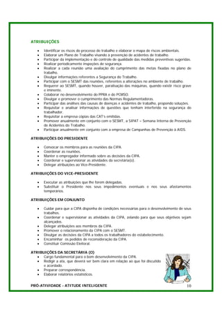 ATRIBUIÇÕES

   •   Identificar os riscos do processo de trabalho e elaborar o mapa de riscos ambientais.
   •   Elaborar um Plano de Trabalho visando à prevenção de acidentes de trabalho.
   •   Participar da implementação e do controle de qualidade das medidas preventivas sugeridas.
   •   Realizar periodicamente inspeções de segurança.
   •   Realizar a cada reunião uma avaliação do cumprimento das metas fixadas no plano de
       trabalho.
   •   Divulgar informações referentes a Segurança do Trabalho.
   •   Participar com o SESMT das reuniões, referentes a alterações no ambiente de trabalho.
   •   Requerer ao SESMT, quando houver, paralisação das máquinas, quando existir risco grave
       e iminente.
   •   Colaborar no desenvolvimento do PPRA e do PCMSO.
   •   Divulgar e promover o cumprimento das Normas Regulamentadoras.
   •   Participar das análises das causas de doenças e acidentes de trabalho, propondo soluções.
   •   Requisitar e analisar informações de questões que tenham interferido na segurança do
       trabalhador.
   •   Requisitar a empresa cópias das CAT’s emitidas.
   •   Promover anualmente em conjunto com o SESMT, a SIPAT – Semana Interna de Prevenção
       de Acidentes do Trabalho.
   •   Participar anualmente em conjunto com a empresa de Campanhas de Prevenção à AIDS.

ATRIBUIÇÕES DO PRESIDENTE

   •   Convocar os membros para as reuniões da CIPA.
   •   Coordenar as reuniões.
   •   Manter o empregador informado sobre as decisões da CIPA.
   •   Coordenar e supervisionar as atividades da secretária(o).
   •   Delegar atribuições ao Vice-Presidente.

ATRIBUIÇÕES DO VICE-PRESIDENTE

   •   Executar as atribuições que lhe forem delegadas.
   •   Substituir o Presidente nos seus impedimentos eventuais e nos seus afastamentos
       temporários.

ATRIBUIÇÕES EM CONJUNTO

   •   Cuidar para que a CIPA disponha de condições necessárias para o desenvolvimento de seus
       trabalhos.
   •   Coordenar e supervisionar as atividades da CIPA, zelando para que seus objetivos sejam
       alcançados.
   •   Delegar atribuições aos membros da CIPA.
   •   Promover o relacionamento da CIPA com o SESMT.
   •   Divulgar as decisões da CIPA a todos os trabalhadores do estabelecimento.
   •   Encaminhar os pedidos de reconsideração da CIPA.
   •   Constituir Comissão Eleitoral.

ATRIBUIÇÕES DA SECRETÁRIA (O)
   • Cargo fundamental para o bom desenvolvimento da CIPA.
   • Redigir a ata, que deverá ser bem clara em relação ao que foi discutido
      e acordado.
   • Preparar correspondência.
   • Elaborar relatórios estatísticos.


PRÓ-ATIVIDADE - ATITUDE INTELIGENTE                                                          10
 