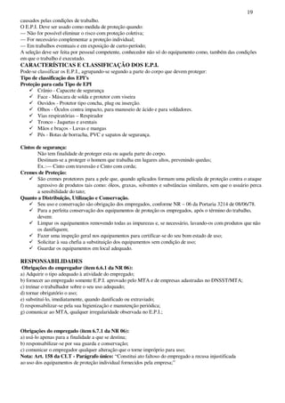 19
causados pelas condições de trabalho.
O E.P.I. Deve ser usado como medida de proteção quando:
— Não for possível eliminar o risco com proteção coletiva;
— For necessário complementar a proteção individual;
— Em trabalhos eventuais e em exposição de curto-período;
A seleção deve ser feita por pessoal competente, conhecedor não só do equipamento como, também das condições
em que o trabalho é executado.
CARACTERÍSTICAS E CLASSIFICAÇÃO DOS E.P.I.
Pode-se classificar os E.P.I., agrupando-se segundo a parte do corpo que devem proteger:
Tipo de classificação dos EPI’s
Proteção para cada Tipo de EPI
Crânio - Capacete de segurança
Face - Máscara de solda e protetor com viseira
Ouvidos - Protetor tipo concha, plug ou inserção.
Olhos - Óculos contra impacto, para manuseio de ácido e para soldadores.
Vias respiratórias – Respirador
Tronco - Jaquetas e aventais
Mãos e braços - Luvas e mangas
Pés - Botas de borracha, PVC e sapatos de segurança.
Cintos de segurança:
Não tem finalidade de proteger esta ou aquela parte do corpo.
Destinam-se a proteger o homem que trabalha em lugares altos, prevenindo quedas;
Ex.:— Cinto com travessão e Cinto com corda;
Cremes de Proteção:
São cremes protetores para a pele que, quando aplicados formam uma película de proteção contra o ataque
agressivo de produtos tais como: óleos, graxas, solventes e substâncias similares, sem que o usuário perca
a sensibilidade do tato;
Quanto a Distribuição, Utilização e Conservação.
Seu uso e conservação são obrigação dos empregados, conforme NR – 06 da Portaria 3214 de 08/06/78.
Para a perfeita conservação dos equipamentos de proteção os empregados, após o término do trabalho,
devem:
Limpar os equipamentos removendo todas as impurezas e, se necessário, lavando-os com produtos que não
os danifiquem;
Fazer uma inspeção geral nos equipamentos para certificar-se do seu bom estado de uso;
Solicitar à sua chefia a substituição dos equipamentos sem condição de uso;
Guardar os equipamentos em local adequado.
RESPONSABILIDADES
Obrigações do empregador (item 6.6.1 da NR 06):
a) Adquirir o tipo adequado à atividade do empregado;
b) fornecer ao empregado somente E.P.I. aprovado pelo MTA e de empresas adastradas no DNSST/MTA;
c) treinar o trabalhador sobre o seu uso adequado;
d) tornar obrigatório o uso;
e) substituí-lo, imediatamente, quando danificado ou extraviado;
f) responsabilizar-se pela sua higienização e manutenção periódica;
g) comunicar ao MTA, qualquer irregularidade observada no E.P.I.;
Obrigações do empregado (item 6.7.1 da NR 06):
a) usá-lo apenas para a finalidade a que se destina;
b) responsabilizar-se por sua guarda e conservação;
c) comunicar o empregador qualquer alteração que o torne impróprio para uso;
Nota: Art. 158 da CLT - Parágrafo único: “Constitui ato faltoso do empregado a recusa injustificada
ao uso dos equipamentos de proteção individual fornecidos pela empresa;”
 