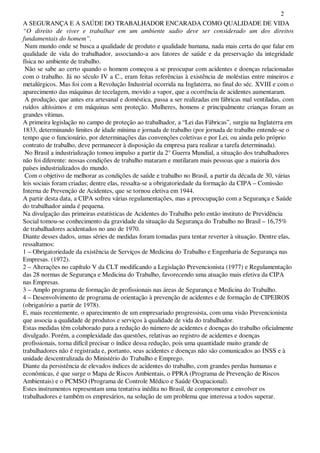 2
A SEGURANÇA E A SAÚDE DO TRABALHADOR ENCARADA COMO QUALIDADE DE VIDA
“O direito de viver e trabalhar em um ambiente sadio deve ser considerado um dos direitos
fundamentais do homem”.
Num mundo onde se busca a qualidade de produto e qualidade humana, nada mais certa do que falar em
qualidade de vida do trabalhador, associando-a aos fatores de saúde e da preservação da integridade
física no ambiente de trabalho.
Não se sabe ao certo quando o homem começou a se preocupar com acidentes e doenças relacionadas
com o trabalho. Já no século IV a C., eram feitas referências à existência de moléstias entre mineiros e
metalúrgicos. Mas foi com a Revolução Industrial ocorrida na Inglaterra, no final do séc. XVIII e com o
aparecimento das máquinas de tecelagem, movido a vapor, que a ocorrência de acidentes aumentaram.
A produção, que antes era artesanal e doméstica, passa a ser realizadas em fábricas mal ventiladas, com
ruídos altíssimos e em máquinas sem proteção. Mulheres, homens e principalmente crianças foram as
grandes vítimas.
A primeira legislação no campo de proteção ao trabalhador, a “Lei das Fábricas”, surgiu na Inglaterra em
1833, determinando limites de idade mínima e jornada de trabalho (por jornada de trabalho entende-se o
tempo que o funcionário, por determinações das convenções coletivas e por Lei, ou ainda pelo próprio
contrato de trabalho, deve permanecer à disposição da empresa para realizar a tarefa determinada).
No Brasil a industrialização tomou impulso a partir da 2° Guerra Mundial, a situação dos trabalhadores
não foi diferente: nossas condições de trabalho mataram e mutilaram mais pessoas que a maioria dos
países industrializados do mundo.
Com o objetivo de melhorar as condições de saúde e trabalho no Brasil, a partir da década de 30, várias
leis sociais foram criadas; dentre elas, ressalta-se a obrigatoriedade da formação da CIPA – Comissão
Interna de Prevenção de Acidentes, que se tornou eletiva em 1944.
A partir desta data, a CIPA sofreu várias regulamentações, mas a preocupação com a Segurança e Saúde
do trabalhador ainda é pequena.
Na divulgação das primeiras estatísticas de Acidentes do Trabalho pelo então instituto de Previdência
Social tomou-se conhecimento da gravidade da situação da Segurança do Trabalho no Brasil – 16,75%
de trabalhadores acidentados no ano de 1970.
Diante desses dados, umas séries de medidas foram tomadas para tentar reverter à situação. Dentre elas,
ressaltamos:
1 – Obrigatoriedade da existência de Serviços de Medicina do Trabalho e Engenharia de Segurança nas
Empresas. (1972).
2 – Alterações no capítulo V da CLT modificando a Legislação Prevencionista (1977) e Regulamentação
das 28 normas de Segurança e Medicina do Trabalho, favorecendo uma atuação mais efetiva da CIPA
nas Empresas.
3 – Amplo programa de formação de profissionais nas áreas de Segurança e Medicina do Trabalho.
4 – Desenvolvimento de programa de orientação à prevenção de acidentes e de formação de CIPEIROS
(obrigatório a partir de 1978).
E, mais recentemente, o aparecimento de um empresariado progressista, com uma visão Prevencionista
que associa a qualidade de produtos e serviços à qualidade de vida do trabalhador.
Estas medidas têm colaborado para a redução do número de acidentes e doenças do trabalho oficialmente
divulgado. Porém, a complexidade das questões, relativas ao registro de acidentes e doenças
profissionais, torna difícil precisar o índice dessa redução, pois uma quantidade muito grande de
trabalhadores não é registrada e, portanto, seus acidentes e doenças não são comunicados ao INSS e à
unidade descentralizada do Ministério do Trabalho e Emprego.
Diante da persistência de elevados índices de acidentes do trabalho, com grandes perdas humanas e
econômicas, é que surge o Mapa de Riscos Ambientais, o PPRA (Programa de Prevenção de Riscos
Ambientais) e o PCMSO (Programa de Controle Médico e Saúde Ocupacional).
Estes instrumentos representam uma tentativa inédita no Brasil, de comprometer e envolver os
trabalhadores e também os empresários, na solução de um problema que interessa a todos superar.
 