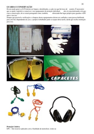 20
GUARDA E CONSERVAÇÃO
De um modo geral, os E.P.I devem ser limpos e desinfetados, a cada vez que há troca de usuário. É necessário
que se ajude o operário a conservar o seu equipamento de proteção individual, não só conscientizando-o de que,
com a conservação, ele se estará protegendo como, também, oferecendo-lhe lugar próprio para guardar o EPI
após o seu uso.
Sempre que possível a verificação e a limpeza destes equipamentos devem ser confiadas a uma pessoa habilitada
para este fim. Dependendo do caso, o próprio trabalhador pode se ocupar desta tarefa, desde que receba orientação
para isso.
Proteção Coletiva
EPC – São recursos aplicados com a finalidade de neutralizar, isolar ou
 