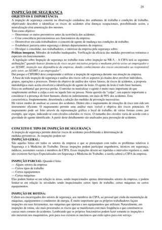 25
INSPEÇÃO DE SEGURANÇA
OBJETIVOS E IMPORTÂNCIA
A inspeção de segurança consiste na observação cuidadosa dos ambientes de trabalho e condições de trabalho,
objetivando descobrir e identificar os riscos de acidentes e/ou doenças ocupacionais, possibilitando assim, a
neutralização e/ou amenização dos mesmos.
Tem como objetivo:
— Determinar os meios preventivos antes da ocorrência dos acidentes;
— Criar consciência prevencionistas aos funcionários da empresa;
— Desenvolver em cada trabalhadores o conceito de agente de mudança nas condições de trabalho;
— Estabelecer parceria entre segurança e demais departamentos da empresa;
— Divulgar e consolidar, nos trabalhadores, o interesse da empresa pela segurança sobre;
Práticas inseguras, Métodos de trabalho inadequados, Verificação da eficácia das medidas preventivas rotineiras e
especiais em funcionamento.
A legislação sobre Inspeção de segurança no trabalho trata sobre inspeção na NR-5, - A CIPA terá as seguintes
atribuições”:quando houver denúncia de risco ou por iniciativa própria e mediante prévio aviso ao empregador e
ao SESMT, inspeção nas dependência da empresa, dando conhecimento dos riscos encontrados ao responsável
pelo setor, ao SESMT e ao empregador”.
Daí porque o CIPEIRO deve compreender e utilizar a inspeção de segurança durante sua atuação na empresa.
A base de toda inspeção de segurança e análise dos riscos sob os aspectos já citados deve envolver indivíduos,
grupos, operações e processos. Dentro do objetivo de análise dos vários fatores, de riscos de acidentes, a proposta
metodológica mais aceita envolvem a identificação do agente da lesão. O agente da lesão é todo fator humano,
físico ou ambiental que provoca perdas. Controlar ou neutralizar o agente é muito mais importante do que
simplesmente atribuir a culpa a este ou àquele fato ou pessoa. Nesta questão da “culpa”, um aspecto importante a
considerar é a presença do fator humano, direta ou indiretamente, em mais de 90% dos acidentes. Esta
característica, freqüentemente, desestimula a adoção das medidas de prevenção necessárias.
Há vários modos de analisar as causas dos acidentes. Dentre eles o mapeamento de situações de risco tem sido um
instrumento eficiente. O mapeamento permite uma análise mais visível e objetiva dos riscos potenciais. O
mapeamento pode ser feito através da representação gráfica o local de trabalho, de várias formas como, por
exemplo, que segue, indicando-se com círculos coloridos os riscos. O tamanho dos círculos varia de acordo com a
gravidade do agente identificado. A partir deste detalhamento são analisados para prevenção de acidentes.
CONCEITO E TIPO DE INSPEÇÃO DE SEGURANÇA
A inspeção de segurança permite detectar riscos de acidentes possibilitando a determinação de
medidas preventivas. As inspeções podem ser:
INSPEÇÃO GERAL:
São aquelas feitas em todos os setores da empresa e que se preocupam com todos os problemas relativos à
Segurança e à Medicina do Trabalho. Dessas inspeções podem participar engenheiros, técnicos em segurança,
médicos, assistentes sociais e membros da CIPA. Essas inspeções devem ser repetidas a intervalos regulares e, onde
não existirem Serviços Especializados em Segurança e Medicina do Trabalho, a tarefa caberá a CIPA da empresa.
INSPEÇÃO PARCIAL: Quando é feita:
— Alguns setores da empresa
— Certos tipos de trabalho
— Certos equipamentos
— Certas máquinas
Elas podem limitar-se em relação às áreas, sendo inspecionados apenas determinados setores da empresa, e podem
limitar-se em relação às atividades sendo inspecionados certos tipos de trabalho, certas máquinas ou certos
equipamentos.
INSPEÇÃO DE ROTINA:
Cabem aos encarregados dos setores de segurança, aos membros da CIPA, ao pessoal que cuida da manutenção de
máquinas, equipamentos e condutores de energia. É muito importante que os próprios trabalhadores façam
inspeções em suas ferramentas, nas máquinas que operam e nos equipamentos que utilizam. Naturalmente, em
inspeções de rotina, são mais procurados os riscos que se manifestam com mais freqüência e que constituem as
causas mais comuns do acidentes. Lembrando que os próprios funcionários podem fazer somente as inspeções e
não mexerem nos maquinários, pois para isso existem os mecânicos que estão aptos para este serviço.
 