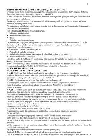 3
DADOS HISTÓRICOS SOBRE A SEGURANÇA DO TRABALHO
O marco inicial da moderna industrialização teve origem com o aparecimento da 1° máquina de fiar na
Inglaterra, na época da Revolução Industrial (1760/1830).
A mão-de-obra era constituída por homens, mulheres e crianças sem quaisquer restrições quanto à saúde
e a segurança do trabalhador.
Outro aspecto importante era o excesso de mão-de-obra desqualificada, gerando a improvisação na
indústria, e conseqüentes riscos.
Nessa época os trabalhadores tiveram que suportar sem nenhum amparo as conseqüências dos acidentes
e das doenças ocupacionais.
Os primeiros problemas ocupacionais eram:
• Máquinas sem proteção;
• Ambientes sem ventilação;
• Ruído;
• Trabalhos sem limites de horas.
A primeira preocupação com Segurança deu-se quando o Parlamento Britânico aprovou a 1° Lei de
Proteção aos Trabalhadores, que estabeleceu, entre outras coisas, a “Lei de Saúde Moral dos
Aprendizes”, que alterava sobre:
• O limite de 12 horas de trabalho por dia;
• Proibição de trabalho noturno;
• A obrigação dos patrões de lavar as paredes das fábricas duas vezes ao ano;
• A obrigatoriedade da ventilação.
Em 21 de junho de 1958, na 42° Conferência Internacional do Trabalho em Genebra foi estabelecido o
Serviço de Saúde Ocupacional.
Extra – oficialmente, o Brasil mantinha, na década de 40, instituída por decreto, a CIPA, hoje
regulamentada pela Lei n° 3.214, de 08/06/1978, do Ministério do Trabalho.
ACIDENTE DO TRABALHO
CONCEITO LEGAL (LEI 6367/76 e 8.213/91)
Art. 19 -“Acidente do trabalho é aquele que ocorre pelo exercício do trabalho a serviço da
empresa, provocando lesão corporal ou perturbação funcional que causa a morte ou perda, ou redução
permanente ou temporária, da capacidade para o trabalho”.
Art. 20 - Equiparam-se ao acidente do trabalho, para os fins desta lei:
A doença profissional ou do trabalho, assim entendida a inerente ou peculiar a determinado
ramo de atividade e constante da relação organizada pelo Ministério da Previdência e
Assistência Social.
Art. 21 - O acidente, que ligado ao trabalho, embora não tenha sido a causa única, haja contribuído
diretamente para a morte, ou perda, ou redução da capacidade para o trabalho;
O acidente sofrido pelo funcionário no local e no horário de trabalho em conseqüência de:
a) ato de sabotagem ou de terrorismo praticado por terceiro, inclusive colega de trabalho;
b) ofensa física intencional, inclusive de terceiro, por motivo de disputa relacionada com o trabalho;
c) ato de imprudência, negligência ou de imperícia de terceiro, inclusive colega de trabalho;
d) ato de pessoa privada do uso da razão;
e) desabamento, inundação ou incêndio;
f) outros casos fortuitos ou decorrentes de força maior.
A doença proveniente da contaminação acidental de pessoa da área médica, no exercício
de sua atividade;
O acidente sofrido pelo empregado ainda que fora do local e horário de trabalho:
a) Na execução de ordem ou realização de serviço sob autoridade da empresa;
b) Na prestação espontânea de qualquer serviço à empresa para lhe evitar prejuízo ou proporcional
proveito;
c) Em viagem a serviço da empresa, seja qual for o meio de locomoção utilizado, inclusive veículo de
propriedade do empregado;
d) No percurso da residência para o trabalho ou deste para aquela;
Parágrafo I- Nos períodos destinados à refeição ou descanso, ou por ocasião da satisfação de
outras necessidades fisiológicas, no local de trabalho ou durante este, o empregado será considerado a
 