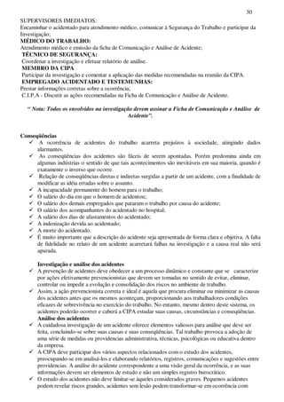 30
SUPERVISORES IMEDIATOS:
Encaminhar o acidentado para atendimento médico, comunicar à Segurança do Trabalho e participar da
Investigação;
MÉDICO DO TRABALHO:
Atendimento médico e emissão da ficha de Comunicação e Análise de Acidente;
TÉCNICO DE SEGURANÇA:
Coordenar a investigação e efetuar relatório de análise.
MEMBRO DA CIPA
Participar da investigação e comentar a aplicação das medidas recomendadas na reunião da CIPA.
EMPREGADO ACIDENTADO E TESTEMUNHAS:
Prestar informações corretas sobre a ocorrência;
C.I.P.A - Discutir as ações recomendadas na Ficha de Comunicação e Análise de Acidente.
“ Nota: Todos os envolvidos na investigação devem assinar a Ficha de Comunicação e Análise de
Acidente”.
Conseqüências
A ocorrência de acidentes do trabalho acarreta prejuízos à sociedade, atingindo dados
alarmantes.
As conseqüências dos acidentes são fáceis de serem apontadas. Porém predomina ainda em
algumas indústrias o sentido de que tais acontecimentos são inevitáveis em sua maioria, quando é
exatamente o inverso que ocorre.
Relação de conseqüências diretas e indiretas surgidas a partir de um acidente, com a finalidade de
modificar as idéia erradas sobre o assunto.
A incapacidade permanente do homem para o trabalho;
O salário do dia em que o homem de acidentou;
O salário dos demais empregados que pararam o trabalho por causa do acidente;
O salário dos acompanhantes do acidentado no hospital;
A salário dos dias de afastamentos do acidentado;
A indenização devida ao acidentado;
A morte do acidentado.
É muito importante que a descrição do acidente seja apresentada de forma clara e objetiva. A falta
de fidelidade no relato de um acidente acarretará falhas na investigação e a causa real não será
apurada.
Investigação e análise dos acidentes
A prevenção de acidentes deve obedecer a um processo dinâmico e constante que se caracterize
por ações efetivamente prevencionistas que devem ser tomadas no sentido de evitar, eliminar,
controlar ou impedir a evolução e consolidação dos riscos no ambiente de trabalho.
Assim, a ação prevencionista correta e ideal é aquela que procura eliminar ou minimizar as causas
dos acidentes antes que os mesmos aconteçam, proporcionando aos trabalhadores condições
eficazes de sobrevivência no exercício do trabalho. No entanto, mesmo dentro deste sistema, os
acidentes poderão ocorrer e caberá a CIPA estudar suas causas, circunstâncias e conseqüências.
Análise dos acidentes
A cuidadosa investigação de um acidente oferece elementos valiosos para análise que deve ser
feita, concluindo-se sobre suas causas e suas conseqüências. Tal trabalho provoca a adoção de
uma série de medidas ou providencias administrativa, técnicas, psicológicas ou educativa dentro
da empresa.
A CIPA deve participar dos vários aspectos relacionados com o estudo dos acidentes,
preocupando-se em analisá-los e elaborando relatórios, registros, comunicações e sugestões entre
providencias. A análise do acidente correspondente a uma visão geral da ocorrência, e as suas
informações devem ser elementos de estudo e não um simples registro burocrático.
O estudo dos acidentes não deve limitar-se àqueles considerados graves. Pequenos acidentes
podem revelar riscos grandes, acidentes sem lesão podem transformar-se em ocorrência com
 