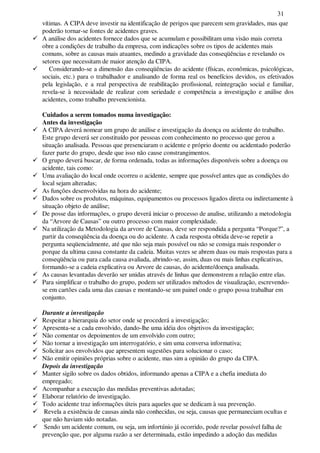 31
vítimas. A CIPA deve investir na identificação de perigos que parecem sem gravidades, mas que
poderão tornar-se fontes de acidentes graves.
A análise dos acidentes fornece dados que se acumulam e possibilitam uma visão mais correta
obre a condições de trabalho da empresa, com indicações sobre os tipos de acidentes mais
comuns, sobre as causas mais atuantes, medindo a gravidade das conseqüências e revelando os
setores que necessitam de maior atenção da CIPA.
Considerando-se a dimensão das conseqüências do acidente (físicas, econômicas, psicológicas,
sociais, etc.) para o trabalhador e analisando de forma real os benefícios devidos, os efetivados
pela legislação, e a real perspectiva de reabilitação profissional, reintegração social e familiar,
revela-se à necessidade de realizar com seriedade e competência a investigação e análise dos
acidentes, como trabalho prevencionista.
Cuidados a serem tomados numa investigação:
Antes da investigação
A CIPA deverá nomear um grupo de análise e investigação da doença ou acidente do trabalho.
Este grupo deverá ser constituído por pessoas com conhecimento no processo que gerou a
situação analisada. Pessoas que presenciaram o acidente e próprio doente ou acidentado poderão
fazer parte do grupo, desde que isso não cause constrangimentos.
O grupo deverá buscar, de forma ordenada, todas as informações disponíveis sobre a doença ou
acidente, tais como:
Uma avaliação do local onde ocorreu o acidente, sempre que possível antes que as condições do
local sejam alteradas;
As funções desenvolvidas na hora do acidente;
Dados sobre os produtos, máquinas, equipamentos ou processos ligados direta ou indiretamente à
situação objeto de análise;
De posse das informações, o grupo deverá iniciar o processo de analise, utilizando a metodologia
da “Arvore de Causas” ou outro processo com maior complexidade.
Na utilização da Metodologia da arvore de Causas, deve ser respondida a pergunta “Porque?”, a
partir da conseqüência da doença ou do acidente. A cada resposta obtida deve-se repetir a
pergunta seqüencialmente, até que não seja mais possível ou não se consiga mais responder o
porque da ultima causa constante da cadeia. Muitas vezes se abrem duas ou mais respostas para a
conseqüência ou para cada causa avaliada, abrindo-se, assim, duas ou mais linhas explicativas,
formando-se a cadeia explicativa ou Arvore de causas, do acidente/doença analisada.
As causas levantadas deverão ser unidas através de linhas que demonstrem a relação entre elas.
Para simplificar o trabalho do grupo, podem ser utilizados métodos de visualização, escrevendo-
se em cartões cada uma das causas e montando-se um painel onde o grupo possa trabalhar em
conjunto.
Durante a investigação
Respeitar a hierarquia do setor onde se procederá a investigação;
Apresenta-se a cada envolvido, dando-lhe uma idéia dos objetivos da investigação;
Não comentar os depoimentos de um envolvido com outro;
Não tornar a investigação um interrogatório, e sim uma conversa informativa;
Solicitar aos envolvidos que apresentem sugestões para solucionar o caso;
Não emitir opiniões próprias sobre o acidente, mas sim a opinião do grupo da CIPA.
Depois da investigação
Manter sigilo sobre os dados obtidos, informando apenas a CIPA e a chefia imediata do
empregado;
Acompanhar a execução das medidas preventivas adotadas;
Elaborar relatório de investigação.
Todo acidente traz informações úteis para aqueles que se dedicam à sua prevenção.
Revela a existência de causas ainda não conhecidas, ou seja, causas que permaneciam ocultas e
que não haviam sido notadas.
Sendo um acidente comum, ou seja, um infortúnio já ocorrido, pode revelar possível falha de
prevenção que, por alguma razão a ser determinada, estão impedindo a adoção das medidas
 