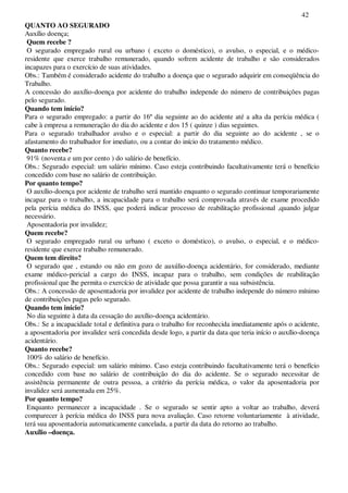 42
QUANTO AO SEGURADO
Auxílio doença;
Quem recebe ?
O segurado empregado rural ou urbano ( exceto o doméstico), o avulso, o especial, e o médico-
residente que exerce trabalho remunerado, quando sofrem acidente de trabalho e são considerados
incapazes para o exercício de suas atividades.
Obs.: Também é considerado acidente do trabalho a doença que o segurado adquirir em conseqüência do
Trabalho.
A concessão do auxílio-doença por acidente do trabalho independe do número de contribuições pagas
pelo segurado.
Quando tem início?
Para o segurado empregado: a partir do 16º dia seguinte ao do acidente até a alta da perícia médica (
cabe à empresa a remuneração do dia do acidente e dos 15 ( quinze ) dias seguintes.
Para o segurado trabalhador avulso e o especial: a partir do dia seguinte ao do acidente , se o
afastamento do trabalhador for imediato, ou a contar do início do tratamento médico.
Quanto recebe?
91% (noventa e um por cento ) do salário de benefício.
Obs.: Segurado especial: um salário mínimo. Caso esteja contribuindo facultativamente terá o benefício
concedido com base no salário de contribuição.
Por quanto tempo?
O auxílio-doença por acidente de trabalho será mantido enquanto o segurado continuar temporariamente
incapaz para o trabalho, a incapacidade para o trabalho será comprovada através de exame procedido
pela perícia médica do INSS, que poderá indicar processo de reabilitação profissional ,quando julgar
necessário.
Aposentadoria por invalidez;
Quem recebe?
O segurado empregado rural ou urbano ( exceto o doméstico), o avulso, o especial, e o médico-
residente que exerce trabalho remunerado.
Quem tem direito?
O segurado que , estando ou não em gozo de auxúlio-doença acidentário, for considerado, mediante
exame médico-pericial a cargo do INSS, incapaz para o trabalho, sem condições de reabilitação
profissional que lhe permita o exercício de atividade que possa garantir a sua subsistência.
Obs.: A concessão de aposentadoria por invalidez por acidente de trabalho independe do número mínimo
de contribuições pagas pelo segurado.
Quando tem início?
No dia seguinte à data da cessação do auxílio-doença acidentário.
Obs.: Se a incapacidade total e definitiva para o trabalho for reconhecida imediatamente após o acidente,
a aposentadoria por invalidez será concedida desde logo, a partir da data que teria início o auxílio-doença
acidentário.
Quanto recebe?
100% do salário de benefício.
Obs.: Segurado especial: um salário mínimo. Caso esteja contribuindo facultativamente terá o benefício
concedido com base no salário de contribuição do dia do acidente. Se o segurado necessitar de
assistência permanente de outra pessoa, a critério da perícia médica, o valor da aposentadoria por
invalidez será aumentada em 25%.
Por quanto tempo?
Enquanto permanecer a incapacidade . Se o segurado se sentir apto a voltar ao trabalho, deverá
comparecer à perícia médica do INSS para nova avaliação. Caso retorne voluntariamente à atividade,
terá sua aposentadoria automaticamente cancelada, a partir da data do retorno ao trabalho.
Auxílio –doença.
 