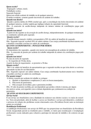 43
Quem recebe?
Empregado ( urbano, rural);
Trabalhador avulso;
Segurado Especial;
Quem tem sofrido acidente de trabalho ou de qualquer natureza;
O médico-residente, somente quando decorrente de acidente de trabalho;
Quando tem direito?
Quando a perícia médica do INSS concluir que, após a consolidação das lesões decorrentes de acidente
de qualquer natureza, resultar seqüela que implique redução da capacidade funcional.
Obs.: A concessão de auxílio-doença independe do número mínimo de contribuições pagas pelo
segurado.
Quando tem início?
A partir do dia seguinte ao da cessação do auxílio-doença, independentemente de qualquer remuneração
ou rendimento auferido pelo segurado.
Quanto recebe?
O auxílio-doença mensal e vitalício corresponderá a 50% do salário de benefício do segurado.
Obs.: Segurado especial: receberá 50% do salário mínimo. Caso esteja contribuindo facultativamente terá
o benefício concedido com base no salário de contribuição.
QUANTO AO DEPENDENTE – PENSÃO POR MORTE
Quem recebe?
Os dependentes dos segurados , quando este morrer em conseqüência de acidente de trabalho.
Obs.: A concessão de pensão por acidente de trabalho independe do número de contribuições pagas pelo
segurado.
Quando tem início?
Na data da morte do segurado.
a . Se requerida até 30 dias desta,
A partir da data do requerimento , se posterior a 30 dias.
Quanto recebe?
100 % do salário de beneficio da aposentadoria que o segurado recebia ou que teria direito se estivesse
aposentado na data do seu falecimento.
Obs.: Segurado especial: um salário mínimo. Caso esteja contribuindo facultativamente terá o benefício
concedido com base no salário de contribuição.
Por quanto tempo?
O direito à pensão por acidente de trabalho se extingue:
a. Quando os dependentes completarem 21 anos ou forem emancipados;
b. Pela morte do pensionista;
c. Pela cessação da invalidez, para o pensionista inválido.
Obs.: O valor da pensão recebida, por um dependente que perdeu o direito à mesma, por algum
dos motivos acima, será repartido com os demais dependente que continuarem na condição de
pensionista.
QUANTO AO SEGURADO E DEPENDENTE
Serviço Social
É um serviço aos beneficiários com a finalidade de esclarecer seus direitos sociais e os meios de exercê-
los. Tem com prioridade, além de facilitar o acesso aos benefícios e serviços previdenciários, estabelecer
o processo de solução dos problemas sociais relacionados com a Previdência Social, tanto na instituição
quanto na sociedade.
Reabilitação Profissional
A reabilitação Profissional é um serviço do INSS que visa proporcionar aos beneficiários da Previdência
Social, incapacidade parcial ou totalmente para o trabalho, os meios para (re)educação e (re)adaptação
profissional e social, indicados para voltarem a participar do mercado de trabalho e do contexto em que
vivem.
 