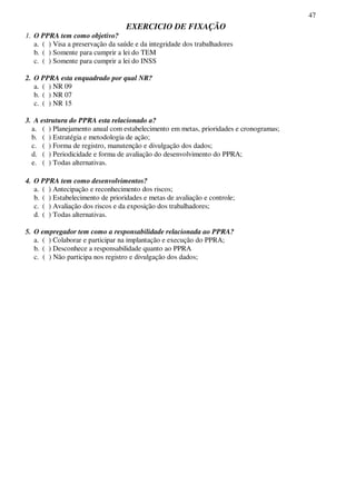 47
EXERCICIO DE FIXAÇÃO
1. O PPRA tem como objetivo?
a. ( ) Visa a preservação da saúde e da integridade dos trabalhadores
b. ( ) Somente para cumprir a lei do TEM
c. ( ) Somente para cumprir a lei do INSS
2. O PPRA esta enquadrado por qual NR?
a. ( ) NR 09
b. ( ) NR 07
c. ( ) NR 15
3. A estrutura do PPRA esta relacionado a?
a. ( ) Planejamento anual com estabelecimento em metas, prioridades e cronogramas;
b. ( ) Estratégia e metodologia de ação;
c. ( ) Forma de registro, manutenção e divulgação dos dados;
d. ( ) Periodicidade e forma de avaliação do desenvolvimento do PPRA;
e. ( ) Todas alternativas.
4. O PPRA tem como desenvolvimentos?
a. ( ) Antecipação e reconhecimento dos riscos;
b. ( ) Estabelecimento de prioridades e metas de avaliação e controle;
c. ( ) Avaliação dos riscos e da exposição dos trabalhadores;
d. ( ) Todas alternativas.
5. O empregador tem como a responsabilidade relacionada ao PPRA?
a. ( ) Colaborar e participar na implantação e execução do PPRA;
b. ( ) Desconhece a responsabilidade quanto ao PPRA
c. ( ) Não participa nos registro e divulgação dos dados;
 