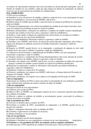 54
seu número de representantes reduzido, bem como não poderá ser desativada pelo empregador, antes do
término do mandato de seus membros, ainda que haja redução do número de empregados da empresa,
exceto no caso de encerramento das atividades do estabelecimento.
DAS ATRIBUIÇÕES
A CIPA terá por atribuição:
a) Identificar os riscos do processo de trabalho, e elaborar o mapa de riscos, com a participação do maior
número de trabalhadores, com assessoria de SESMT, onde houver;
b) Elaborar plano de trabalho que possibilite a ação preventiva na solução de problemas de segurança e
saúde no trabalho;
c) Participar da implementação e do controle da qualidade das medidas de prevenção necessárias, bem
como da avaliação das prioridades de ação nos locais de trabalho;
d) Realizar, periodicamente, verificações nos ambientes e condições de trabalho visando a identificação
de situações que venham a trazer riscos para a segurança e saúde dos trabalhadores;
e) Realizar, a cada reunião, avaliação do cumprimento das metas fixadas em seu plano de trabalho e
discutir as situações de risco que foram identificadas;
f) Divulgar aos trabalhadores informações relativas à segurança e saúde no trabalho;
g) Participar, com o SESMT, onde houver, das discussões promovidas pelo empregador, para avaliar os
impactos de alterações no ambiente e processo de trabalho relacionado à segurança e saúde dos
trabalhadores;
h) Requerer ao SESMT, quando houver, ou ao empregador, a paralisação de máquina ou setor onde
considere haver risco grave e iminente à segurança e saúde dos trabalhadores;
i) Colaborar no desenvolvimento e implementação do PCMSO e PPRA e de outros programas
relacionados à segurança e saúde no trabalho;
j) Divulgar e promover o cumprimento das Normas Regulamentadoras, bem como cláusulas de acordos
e convenções coletivas de trabalho, relativas à segurança e saúde no trabalho
l) Participar, em conjunto com o SESMT, onde houver, ou com o empregador da análise das causas das
doenças e acidentes de trabalho e propor medidas de solução dos problemas identificados;
m) Requisitar ao empregador e analisar as informações sobre questões que tenham interferido na
segurança e saúde dos trabalhadores;
n) Requisitar à empresa as cópias das CAT emitidas;
o) Promover, anualmente, em conjunto com SESMT, onde houver, a Semana Interna de Prevenção de
Acidentes de Trabalho - SIPAT;
p) Participar, anualmente, em conjunto com a empresa, de Campanhas de Prevenção da AIDS.
Cabe ao empregador:
Proporcionar aos membros da CIPA os meios necessários ao desempenho de suas atribuições, garantindo
tempo suficiente para realização das tarefas constantes do plano de trabalho.
Cabe aos empregados:
Participar da eleição de seus representantes;
a) Colaborar com a gestão da CIPA;
b) Indicar à CIPA, ao SESMT e ao empregador situações de riscos e apresentar sugestões para melhoria
das condições de trabalho;
c) Observar e aplicar no ambiente de trabalho as recomendações quanto a prevenção de acidentes e
doenças decorrentes do trabalho.
Cabe ao presidente da CIPA:
a) Convocar os membros para as reuniões da CIPA;
b) Coordenar as reuniões da CIPA, encaminhando ao empregador e ao SESMT, quando houver, as
decisões da comissão;
c) Manter o empregador informado sobre os trabalhos da CIPA;
d) Coordenar e supervisionar as atividades de secretaria;
e) Delegar atribuições ao vice-presidente;
Cabe ao vice-presidente:
a) Executar atribuições que lhe forem delegadas;
b) Substituir o Presidente nos seus impedimentos eventuais ou nos seus afastamentos temporários;
O Presidente e o vice-presidente da CIPA, em conjunto, terão as seguintes atribuições:
a) Cuidar para que a CIPA disponham de condições necessárias para o desenvolvimento de seus
 