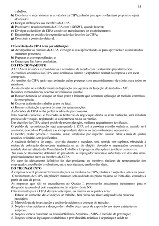 55
trabalhos;
b) Coordenar e supervisionar as atividades da CIPA, zelando para que os objetivos propostos sejam
alcançados;
c) Delegar atribuições aos membros da CIPA;
d) Promover o relacionamento da CIPA com o SESMT, quando houver;
e) Divulgar as decisões da CIPA a todos os trabalhadores do estabelecimento;
f) Encaminhar os pedidos de reconsideração das decisões da CIPA;
g) Constituir a comissão eleitoral.
O Secretário da CIPA terá por atribuição:
a) Acompanhar as reuniões da CIPA, e redigir as atas apresentando-as para aprovação e assinatura dos
membros presentes;
b) Preparar as correspondências; e
c) Outras que lhe forem conferidas.
DO FUNCIONAMENTO
A CIPA terá reuniões extraordinárias e ordinárias, de acordo com o calendário preestabelecido.
As reuniões ordinárias da CIPA serão realizadas durante o expediente normal da empresa e em local
apropriado.
As reuniões da CIPA terão atas assinadas pelos presentes com encaminhamento de cópias para todos os
membros.
As atas ficarão no estabelecimento à disposição dos Agentes da Inspeção do trabalho - AIT.
Reuniões extraordinárias deverão ser realizadas quando:
a) Houver denúncia de situação de risco grave e iminente que determine aplicação de medidas corretivas
de emergência;
b) Ocorrer acidente do trabalho grave ou fatal;
c) Houver solicitação expressa de uma das representações.
As decisões da CIPA serão preferencialmente por consenso.
Não havendo consenso, e frustradas as tentativas de negociação direta ou com mediação, será instalada
processo de votação, registrando-se a ocorrência na ata da reunião.
Das decisões da CIPA caberá pedido de reconsideração, mediante requerimento justificado.
O pedido de reconsideração será apresentado à CIPA até a próxima reunião ordinária, quando será
analisado, devendo o Presidente e o vice-presidente efetivar os encaminhamento necessários.
O membro titular perderá o mandato, sendo substituído por suplente, quando faltar a mais de quatro
reuniões ordinárias sem justificativa.
A vacância definitiva de cargo, ocorrida durante o mandato, será suprida por suplente, obedecida à
ordem de colocação decrescente registrada na ata de eleição, devendo o empregador comunicar à
unidade descentralizada do Ministério do Trabalho e Emprego as alterações e justificar os motivos.
No caso de afastamento definitivo do presidente, o empregador indicará o substituto, em dois dias úteis,
preferencialmente entre os membros da CIPA.
No caso de afastamento definitivo do vice-presidente, os membros titulares de representação dos
empregados, escolherão o substituto, entre seus titulares, em dois dias úteis.
DO TREINAMENTO
A empresa deverá promover treinamento para os membros da CIPA, titulares e suplentes, antes da posse.
O treinamento de CIPA em primeiro mandato será realizado no prazo máximo de trinta dias, contados a
partir da data da posse.
As empresas que não se enquadrarem no Quadro I, promoverão anualmente treinamento para o
designado responsável pelo cumprimento do objetivo desta NR.
O treinamento para a CIPA deverá contemplar, no mínimo, os seguintes itens:
1. Estudo do ambiente, das condições de trabalho, bem como dos riscos originados do processo
produtivo;
2. Metodologia de investigação e análise de acidentes e doenças do trabalho;
3. Noções sobre acidentes e doenças do trabalho decorrentes de exposição aos riscos existentes na
empresa;
4. Noções sobre a Síndrome da Imunodeficiência Adquirida - AIDS, e medidas de prevenção;
5. Noções sobre as legislações trabalhistas e previdenciária relativas à segurança e saúde no
 
