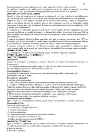 57
Em caso de empate, assumirá aquele que tiver maior tempo de serviço no estabelecimento.
Os candidatos votados e não eleitos serão relacionados na ata de eleição e apuração, em ordem
decrescente de votos, possibilitando nomeação posterior, em caso de vacância de suplentes.
CONTRATANTES E CONTRATADAS
Quando se tratar de empreiteiras ou empresas prestadoras de serviços, considera-se estabelecimento,
para fins de aplicação desta NR, o local em que seus empregados estiverem exercendo suas atividades.
Sempre que duas ou mais empresas atuarem em um mesmo estabelecimento, a CIPA ou designado da
empresa contratante deverá, em conjunto com as das contratadas ou com os designados, definir
mecanismos de integração e de participação de todos os trabalhadores em relação às decisões das CIPA
existentes no estabelecimento.
A contratante e as contratadas, que atuem num mesmo estabelecimento, deverão implementar, de forma
integrada, medidas de prevenção de acidentes e doenças do trabalho, decorrentes da presente NR, de
forma a garantir o mesmo nível de proteção em matéria de segurança e saúde a todos os trabalhadores do
estabelecimento.
A empresa contratante adotará medidas necessárias para que as empresas contratada, suas CIPA, os
designados e os demais trabalhadores lotados naquele estabelecimento recebam as informações sobre os
riscos presentes nos ambientes de trabalho, bem como sobre as medidas de proteção adequadas.
A empresa contratante adotará as providências necessárias para acompanhar o cumprimento pelas
empresas contratadas que atuam no seu estabelecimento, das medidas de segurança e saúde no trabalho.
DISPOSIÇÕES FINAIS
Esta norma poderá ser aprimorada mediante negociação, nos termos de portaria específica.
ESTRUTURA DA C.I.P.A. NA EMPRESA.
COMITÊS SETORIAIS
Participantes:
Deverão ser convidados a participar, no mínimo 10 (dez) e no máximo 15 (quinze) funcionários do
departamento.
A cada 04 (quatro) meses é renovado o grupo, ou seja, são convidados outros funcionários.
Não será obrigatória a presença de funcionários acidentados.
Coordenação das Reuniões:
As reuniões são coordenadas pelos membros representantes (empregador e empregados) do
departamento na C.I.P.A. Geral.
Procedimento na reunião:
1. Verificar a lista de presenças;
2. Leitura da ata da reunião anterior, mencionando as respostas das sugestões apresentadas;
3. Discutir os acidentes ocorridos, verificando se as ações recomendadas na Ficha de Comunicação e
Análise de Acidente, foram ou estão sendo executadas. É indispensável o relato do membro da C.I.P.A.
que participou ou tomou conhecimento da análise do acidente. Sempre que possível, convidar
empregados que presenciaram ou tenham conhecimento do local onde ocorreu o acidente.
4. Abrir espaço ao plenário para comentários e sugestões, sendo registradas em formulário.
5. Encerramento da reunião com assinatura da lista de presenças.
Procedimento após a reunião:
Após a reunião, os coordenadores da mesma, devem reunir-se e encaminhar as sugestões aprovadas.
Composição da Ata:
Devem ser registradas na Ata:
- As ausências dos membros da C.I.P.A.;
- A estatística de acidentes;
- Os acidentes discutidos;
- As respostas das sugestões aprovadas em reuniões anteriores;
- As sugestões aprovadas na reunião do dia;
- Qualquer alteração na composição da C.I.P.A.;
CONSIDERAÇÕES FINAIS
Após a reunião, é importante que os demais funcionários da empresa tomem conhecimento das
providências que deverão ser tomadas. Esta comunicação poderá ser feita por meio de:
Boletins internos;
Conversas informais;
 