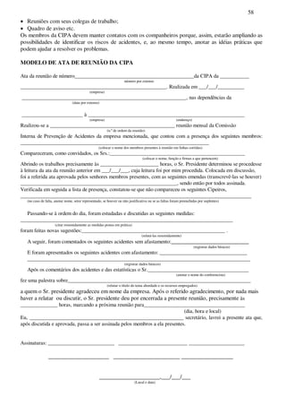 58
Reuniões com seus colegas de trabalho;
Quadro de aviso etc.
Os membros da CIPA devem manter contatos com os companheiros porque, assim, estarão ampliando as
possibilidades de identificar os riscos de acidentes, e, ao mesmo tempo, anotar as idéias práticas que
podem ajudar a resolver os problemas.
MODELO DE ATA DE REUNIÃO DA CIPA
Ata da reunião de número_____________________________________________da CIPA da ___________
número por extenso
_______________________________________________________. Realizada em ___/___/__________
(empresa)
______________________________________________________________, nas dependências da
(data por extenso)
_______________________ à ___________________________________________________________
(empresa) (endereço)
Realizou-se a _______________________________________________ reunião mensal da Comissão
(n.ºde ordem da reunião)
Interna de Prevenção de Acidentes da empresa mencionada, que contou com a presença dos seguintes membros:
_______________________________________________________________________
(colocar o nome dos membros presentes à reunião em linhas corridas)
Compareceram, como convidados, os Srs.:___________________________________________________
(colocar o nome, função e firmas a que pertencem)
Abrindo os trabalhos precisamente às ______________________ horas, o Sr. Presidente determinou se procedesse
à leitura da ata da reunião anterior em ___/___/___, cuja leitura foi por mim procedida. Colocada em discussão,
foi a referida ata aprovada pelos senhores membros presentes, com as seguintes emendas (transcrevê-las se houver)
___________________________________________________________, sendo então por todos assinada.
Verificada em seguida a lista de presença, constatou-se que não compareceu os seguintes Cipeiros,
_______________________________________________________________________________________
(no caso de falta, anotar nome, setor representado, se houver ou não justificativa ou se as faltas foram preenchidas por suplentes)
Passando-se à ordem do dia, foram estudadas e discutidas as seguintes medidas:
________________________________________________________________________________
(citar resumidamente as medidas postas em prática)
foram feitas novas sugestões:______________________________________________________ .
(relatá-las resumidamente)
A seguir, foram comentados os seguintes acidentes sem afastamento:___________________________
(registrar dados básicos)
E foram apresentados os seguintes acidentes com afastamento: _________________________________
____________________________________________________________________________________
(registrar dados básicos)
Após os comentários dos acidentes e das estatísticas o Sr.______________________________________
(anotar o nome do conferencista)
fez uma palestra sobre_____________________________________________________________________
(relatar o título do tema abordado e os recursos empregados)
a quem o Sr. presidente agradeceu em nome da empresa. Após o referido agradecimento, por nada mais
haver a relatar ou discutir, o Sr. presidente deu por encerrada a presente reunião, precisamente às
______________ horas, marcando a próxima reunião para______________________________________
(dia, hora e local)
Eu, __________________________________________________________ secretário, lavrei a presente ata que,
após discutida e aprovada, passa a ser assinada pelos membros a ela presentes.
Assinaturas: _________________________ __________________________ _____________________
_____________________ _______________________ __________________
_____________________,___/___/___
(Local e data)
 