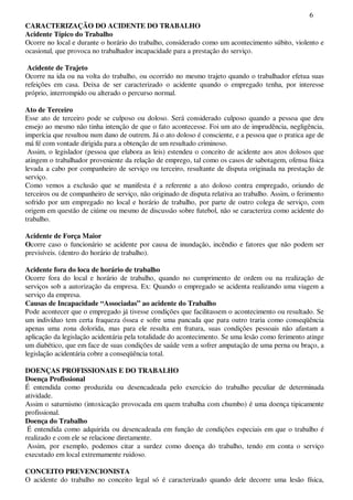 6
CARACTERIZAÇÃO DO ACIDENTE DO TRABALHO
Acidente Típico do Trabalho
Ocorre no local e durante o horário do trabalho, considerado como um acontecimento súbito, violento e
ocasional, que provoca no trabalhador incapacidade para a prestação do serviço.
Acidente de Trajeto
Ocorre na ida ou na volta do trabalho, ou ocorrido no mesmo trajeto quando o trabalhador efetua suas
refeições em casa. Deixa de ser caracterizado o acidente quando o empregado tenha, por interesse
próprio, interrompido ou alterado o percurso normal.
Ato de Terceiro
Esse ato de terceiro pode se culposo ou doloso. Será considerado culposo quando a pessoa que deu
ensejo ao mesmo não tinha intenção de que o fato acontecesse. Foi um ato de imprudência, negligência,
imperícia que resultou num dano de outrem. Já o ato doloso é consciente, e a pessoa que o pratica age de
má fé com vontade dirigida para a obtenção de um resultado criminoso.
Assim, o legislador (pessoa que elabora as leis) estendeu o conceito de acidente aos atos dolosos que
atingem o trabalhador proveniente da relação de emprego, tal como os casos de sabotagem, ofensa física
levada a cabo por companheiro de serviço ou terceiro, resultante de disputa originada na prestação de
serviço.
Como vemos a exclusão que se manifesta é a referente a ato doloso contra empregado, oriundo de
terceiros ou de companheiro de serviço, não originado de disputa relativa ao trabalho. Assim, o ferimento
sofrido por um empregado no local e horário de trabalho, por parte de outro colega de serviço, com
origem em questão de ciúme ou mesmo de discussão sobre futebol, não se caracteriza como acidente do
trabalho.
Acidente de Força Maior
Ocorre caso o funcionário se acidente por causa de inundação, incêndio e fatores que não podem ser
previsíveis. (dentro do horário de trabalho).
Acidente fora do loca de horário de trabalho
Ocorre fora do local e horário de trabalho, quando no cumprimento de ordem ou na realização de
serviços sob a autorização da empresa. Ex: Quando o empregado se acidenta realizando uma viagem a
serviço da empresa.
Causas de Incapacidade “Associadas” ao acidente do Trabalho
Pode acontecer que o empregado já tivesse condições que facilitassem o acontecimento ou resultado. Se
um indivíduo tem certa fraqueza óssea e sofre uma pancada que para outro traria como conseqüência
apenas uma zona dolorida, mas para ele resulta em fratura, suas condições pessoais não afastam a
aplicação da legislação acidentária pela totalidade do acontecimento. Se uma lesão como ferimento atinge
um diabético, que em face de suas condições de saúde vem a sofrer amputação de uma perna ou braço, a
legislação acidentária cobre a conseqüência total.
DOENÇAS PROFISSIONAIS E DO TRABALHO
Doença Profissional
É entendida como produzida ou desencadeada pelo exercício do trabalho peculiar de determinada
atividade.
Assim o saturnismo (intoxicação provocada em quem trabalha com chumbo) é uma doença tipicamente
profissional.
Doença do Trabalho
É entendida como adquirida ou desencadeada em função de condições especiais em que o trabalho é
realizado e com ele se relacione diretamente.
Assim, por exemplo, podemos citar a surdez como doença do trabalho, tendo em conta o serviço
executado em local extremamente ruidoso.
CONCEITO PREVENCIONISTA
O acidente do trabalho no conceito legal só é caracterizado quando dele decorre uma lesão física,
 