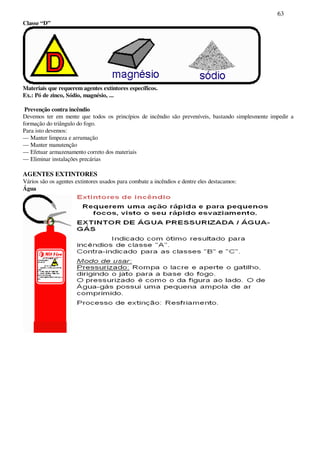 63
Classe “D”
Materiais que requerem agentes extintores específicos.
Ex.: Pó de zinco, Sódio, magnésio, ...
Prevenção contra incêndio
Devemos ter em mente que todos os princípios de incêndio são preveníveis, bastando simplesmente impedir a
formação do triângulo do fogo.
Para isto devemos:
— Manter limpeza e arrumação
— Manter manutenção
— Efetuar armazenamento correto dos materiais
— Eliminar instalações precárias
AGENTES EXTINTORES
Vários são os agentes extintores usados para combate a incêndios e dentre eles destacamos:
Água
 
