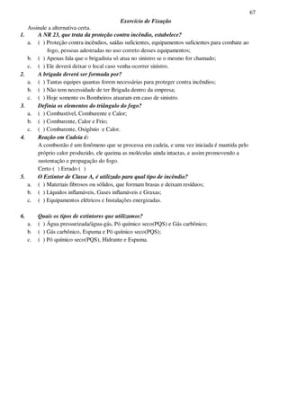 67
Exercício de Fixação
Assinale a alternativa certa.
1. A NR 23, que trata da proteção contra incêndio, estabelece?
a. ( ) Proteção contra incêndios, saídas suficientes, equipamentos suficientes para combate ao
fogo, pessoas adestradas no uso correto desses equipamentos;
b. ( ) Apenas fala que o brigadista só atua no sinistro se o mesmo for chamado;
c. ( ) Ele deverá deixar o local caso venha ocorrer sinistro.
2. A brigada deverá ser formada por?
a. ( ) Tantas equipes quantas forem necessárias para proteger contra incêndios;
b. ( ) Não tem necessidade de ter Brigada dentro da empresa;
c. ( ) Hoje somente os Bombeiros atuaram em caso de sinistro.
3. Definia os elementos do triângulo do fogo?
a. ( ) Combustível, Comburente e Calor;
b. ( ) Comburente, Calor e Frio;
c. ( ) Comburente, Oxigênio e Calor.
4. Reação em Cadeia é:
A combustão é um fenômeno que se processa em cadeia, e uma vez iniciada é mantida pelo
próprio calor produzido, ele queima as moléculas ainda intactas, e assim promovendo a
sustentação e propagação do fogo.
Certo ( ) Errado ( )
5. O Extintor de Classe A, é utilizado para qual tipo de incêndio?
a. ( ) Materiais fibrosos ou sólidos, que formam brasas e deixam resíduos;
b. ( ) Líquidos inflamáveis, Gases inflamáveis e Graxas;
c. ( ) Equipamentos elétricos e Instalações energizadas.
6. Quais os tipos de extintores que utilizamos?
a. ( ) Água pressurizada/água-gás, Pó químico seco(PQS) e Gás carbônico;
b. ( ) Gás carbônico, Espuma e Pó químico seco(PQS);
c. ( ) Pó químico seco(PQS), Hidrante e Espuma.
 