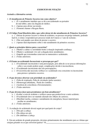 72
EXERCICIO DE FIXAÇÃO
Assinale a Alternativa correta.
1. O Atendimento de Primeiro Socorros tem como objetivo?
a. ( ) É o atendimento imediato que se dá a um acidentado ou portador
de mal súbito, antes da chegada do médico.
b. ( ) Apenas para aliviar sua tensão.
c. ( ) Somente chamar o Resgate Basta.
2. O Código Penal Brasileiro fala o que sobre deixar de dar atendimento de Primeiros Socorros?
a. ( ) Deixar de prestar socorro à vítima de acidentes, ou pessoas em perigo iminente, podendo
fazê-lo, é crime e responderá por processo tendo de 6 meses a 1 ano de reclusão;
b. ( ) Não será punido caso deixe de prestar o socorro;
c. ( ) Apenas dará depoimento sobre o não atendimento de primeiros socorros.
3. Quais os princípios básicos para o socorrista?
a. ( ) Manter a calma e a serenidade frente à situação inspirando confiança;
b. ( ) Manter o acidentado vivo até a chegada deste atendimento;
c. ( ) Impedir que testemunhas removam ou manuseiem o acidentado;
d. ( ) Todas anteriores.
4. O Exame no acidentado Inconsciente se preocupa por quê?
a. ( ) O acidentado inconsciente é uma preocupação, pois além de se ter poucas informações
sobre o seu estado podem surgir, complicações devido à inconsciência;
b. ( ) O acidentado inconsciente não trás preocupações;
c. ( ) O socorrista não necessita verificar se o acidentado esta consciente ou inconsciente
para prestar o primeiros socorros.
5. O que devemos observar com prioridade em acidentados?
a. ( ) Falta de respiração, Falta de circulação (pulso ausente);
b. ( ) Hemorragia abundante, Perda dos sentidos;
c. ( ) Ausência de consciência e Envenenamento;
d. ( ) Todas anteriores
6. O que devemos fazer para prestáramos um bom atendimento?
a. ( )Avaliar a cena do acidente e verificar causas que podem levar a outro acidente;
b. ( ) O acidentado deve ser mantido afastado dos olhares de curiosos;
c. ( ) Distribuir tarefas, contatar o atendimento de emergência, buscar material para
auxiliar no atendimento;
d. ( ) Todas anteriores.
7. A avaliação do acidentado deverá seguir por qual parte do corpo?
a. ( ) Dos pés a cabeça
b. ( ) Da cabeça aos pés
c. ( ) Do abdômen a cabeça
8. Em um acidente de grande proporção, devemos primeiramente dar atendimento para as vitimas que
estejam gritando ou as que estiverem quietas? R:___________________________________________
 