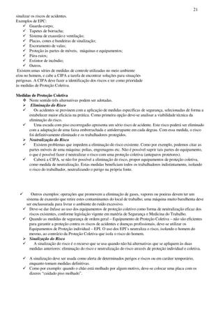21
sinalizar os riscos de acidentes.
Exemplos de EPC:
Guarda-corpo;
Tapetes de borracha;
Sistema de exaustão e ventilação;
Placas, cones e bandeiras de sinalização;
Escoramento de valas;
Proteção às partes de móveis, máquinas e equipamentos;
Pára-raios;
Extintor de incêndio;
Outros.
Existem umas séries de medidas de controle utilizadas no meio ambiente
e/ou no homem, e cabe a CIPA a tarefa de encontrar soluções para situações
perigosas. A CIPA deve fazer a identificação dos riscos e ter como prioridade
às medidas de Proteção Coletiva.
Medidas de Proteção Coletiva
Neste sentido três alternativas podem ser adotadas.
Eliminação do Risco
Os acidentes se previnem com a aplicação de medidas específicas de segurança, selecionadas de forma a
estabelecer maior eficácia na prática. Como primeira opção deve-se analisar a viabilidade técnica da
eliminação do risco.
Uma escada com piso escorregadio apresenta um sério risco de acidente. Este risco poderá ser eliminado
com a adaptação de uma faixa emborrachada e antiderrapante em cada degrau. Com essa medida, o risco
foi definitivamente eliminado e os trabalhadores protegidos.
Neutralização do Risco
Existem problemas que impedem a eliminação do risco existente. Como por exemplo, podemos citar as
partes móveis de uma máquina: polias, engrenagens etc. Não é possível suprir tais partes do equipamento,
o que é possível fazer é neutralizar o risco com uma proteção coletiva (anteparos protetores).
Caberá a CIPA, se não for possível a eliminação do risco, propor equipamentos de proteção coletiva,
como medida de neutralização. Estas medidas beneficiam todos os trabalhadores indistintamente, isolando
o risco do trabalhador, neutralizando o perigo na própria fonte.
Outros exemplos: operações que promovem a eliminação de gases, vapores ou poeiras devem ter um
sistema de exaustão que retire estes contaminantes do local de trabalho; uma máquina muito barulhenta deve
ser enclausurada para livrar o ambiente do ruído excessivo.
Deve-se dar ênfase ao uso dos equipamentos de proteção coletivo como forma de neutralização eficaz dos
riscos existentes, conforme legislação vigente em matéria de Segurança e Medicina do Trabalho.
Quando as medidas de segurança de ordem geral – Equipamento de Proteção Coletiva – não são eficientes
para garantir a proteção contra os riscos de acidentes e doenças profissionais, deve-se utilizar os
Equipamentos de Proteção individual – EPI. O uso dos EPI’s neutraliza o risco, isolando o homem do
mesmo, ao contrário da Proteção Coletiva que isola o risco do homem.
Sinalização do Risco
A sinalização do risco é o recurso que se usa quando não há alternativas que se apliquem às duas
medidas anteriores: eliminação do risco e neutralização do risco através de proteção individual e coletiva.
A sinalização deve ser usada como alerta de determinados perigos e riscos ou em caráter temporário,
enquanto tomam medidas definitivas.
Como por exemplo: quando o chão está molhado por algum motivo, deve-se colocar uma placa com os
dizeres “cuidado piso molhado”.
 