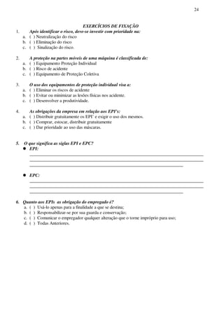 24
EXERCÍCIOS DE FIXAÇÃO
1. Após identificar o risco, deve-se investir com prioridade na:
a. ( ) Neutralização do risco
b. ( ) Eliminação do risco
c. ( ) Sinalização do risco.
2. A proteção na partes móveis de uma máquina é classificada de:
a. ( ) Equipamento Proteção Individual
b. ( ) Risco de acidente
c. ( ) Equipamento de Proteção Coletiva
3. O uso dos equipamentos de proteção individual visa a:
a. ( ) Eliminar os riscos de acidente
b. ( ) Evitar ou minimizar as lesões físicas nos acidente.
c. ( ) Desenvolver a produtividade.
4. As obrigações da empresa em relação aos EPI’s:
a. ( ) Distribuir gratuitamente os EPI’ e exigir o uso dos mesmos.
b. ( ) Comprar, estocar, distribuir gratuitamente
c. ( ) Dar prioridade ao uso das máscaras.
5. O que significa as siglas EPI e EPC?
EPI:
_____________________________________________________________________________
_____________________________________________________________________________
____________________________________________________________________
EPC:
_____________________________________________________________________________
_____________________________________________________________________________
____________________________________________________________________
6. Quanto aos EPIs as obrigação do empregado é?
a. ( ) Usá-lo apenas para a finalidade a que se destina;
b. ( ) Responsabilizar-se por sua guarda e conservação;
c. ( ) Comunicar o empregador qualquer alteração que o torne impróprio para uso;
d. ( ) Todas Anteriores.
 