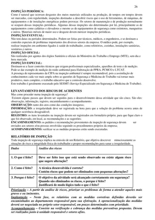 26
INSPEÇÃO PERIÓDICA:
Como é natural que ocorram desgastes dos meios materiais utilizados na produção, de tempos em tempos devem
ser marcadas, com regularidade, inspeções destinadas a descobrir riscos que o uso de ferramentas, de máquinas, de
equipamentos e de instalações energéticas podem provocar. Os setores de manutenção e de produção normalmente
se ocupam dessas inspeções periódicas. Algumas dessas inspeções são determinadas por lei, principalmente as de
equipamentos como caldeiras e elevadores e mesmo as de equipamentos de segurança como extintores, mangueiras
e outros. Materiais móveis de maior uso e desgaste devem merecer inspeções periódicas.
INSPEÇÃO EVENTUAL:
Não tem datas ou períodos determinados. Podem ser feitas por técnicos, médicos, e engenheiros, e se destinam a
controles especiais de problemas importantes dos diversos setores da empresa. O médico pode, por exemplo,
realizar inspeções em ambientes ligados à saúde do trabalhador, como refeitórios, cozinhas, instalações sanitárias,
vestiários e outros.
INSPEÇÃO OFICIAL:
São realizadas por agentes dos órgãos Sanitário e oficiais do Ministério do Trabalho e Emprego (MTE), sem dia e
hora marcada.
INSPEÇÃO ESPECIAL:
Destinam-se a fazer controles técnicos que exigem profissionais especializados, aparelhos de teste e de medição.
Pode-se dar exemplo de medição do ruído ambiental para Elaboração de PPRA, PCMCO e LTCAT.
A presença de representantes da CIPA na inspeção ambiental é sempre recomendável, pois a assimilação de
conhecimentos cada vez mais ampla sobre as questões de Segurança e Medicina do Trabalho vai tornar mais
produtivo, mais completo, o trabalho educativo que a comissão desenvolve.
Este trabalho é geralmente executado pelo SESMT (Serviço Especializado em Segurança e Medicina do Trabalho).
LEVANTAMENTO DOS RISCOS DE ACIDENTES
Mas como proceder numa inspeção de segurança?
Existem alguns passos que devem ser seguidos para o desenvolvimento dessa atividade que são cinco. São eles:
observação, informação, registro, encaminhamento e acompanhamento.
OBSERVAÇÃO: tanto dos atos como das condições inseguras;
INFORMAÇÃO: a irregularidade deve ser registrada na hora para que a solução do problema ocorra antes de
qualquer ocorrência desagradável;
REGISTRO: os itens levantados na inspeção devem ser registrados em formulário próprio, para que fique claro o
que foi observado, em local, as recomendações e as sugestões;
ENCAMINHAMENTO: os pedidos e recomendações provenientes da inspeção de segurança devem ser
enviados aos setores e/ou pessoas envolvidas seguindo os procedimentos próprios da empresa;
ACOMPANHAMENTO: verificar se as medidas propostas estão sendo executadas.
RELATÓRIO DE INSPEÇÃO
Toda inspeção de segurança implica na emissão de um Relatório, que objetiva descrever minuciosamente as
situações de risco a integridade física do trabalhador e propor recomendações para sanar a irregularidade.
Dados Análise dos riscos
1. O que é feito? Deve ser feito isso que está sendo observado ou existe algum risco
que sugere alteração?
2. Como é feito? A técnica desenvolvida é correta?
Contém riscos que podem ser eliminados com pequenas alterações?
3. Porque é feito? O objetivo da atividade será alcançado corretamente em segurança?
Quando são eliminados os riscos, o porque é feito?
Justificará de modo lógico tudo o que é feito?
Priorização – A partir da análise de riscos, priorizar os problemas de forma a atender aqueles mais
graves e ou iminentes.
Implantação – Nesta fase, os relatórios com as medidas corretivas definidas deverão ser
encaminhados ao departamento responsável para sua efetivação. A operacionalização das medidas
deverá ser negociada no próprio setor responsável, em prazos determinados com prioridade.
Acompanhamento – Consiste na verificação e cobrança das medidas preventivas propostas. Devem
ser realizados junto à unidade responsável e setores afins.
 