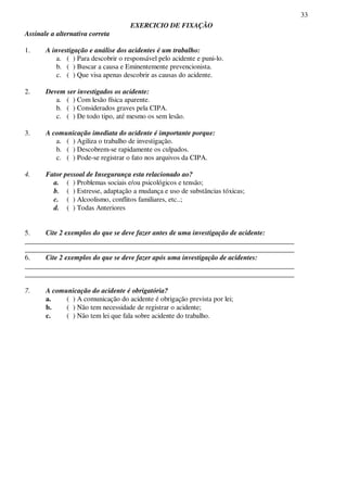 33
EXERCICIO DE FIXAÇÃO
Assinale a alternativa correta
1. A investigação e análise dos acidentes é um trabalho:
a. ( ) Para descobrir o responsável pelo acidente e puni-lo.
b. ( ) Buscar a causa e Eminentemente prevencionista.
c. ( ) Que visa apenas descobrir as causas do acidente.
2. Devem ser investigados os acidente:
a. ( ) Com lesão física aparente.
b. ( ) Considerados graves pela CIPA.
c. ( ) De todo tipo, até mesmo os sem lesão.
3. A comunicação imediata do acidente é importante porque:
a. ( ) Agiliza o trabalho de investigação.
b. ( ) Descobrem-se rapidamente os culpados.
c. ( ) Pode-se registrar o fato nos arquivos da CIPA.
4. Fator pessoal de Insegurança esta relacionado ao?
a. ( ) Problemas sociais e/ou psicológicos e tensão;
b. ( ) Estresse, adaptação a mudança e uso de substâncias tóxicas;
c. ( ) Alcoolismo, conflitos familiares, etc..;
d. ( ) Todas Anteriores
5. Cite 2 exemplos do que se deve fazer antes de uma investigação de acidente:
_____________________________________________________________________________
_____________________________________________________________________________
6. Cite 2 exemplos do que se deve fazer após uma investigação de acidentes:
_____________________________________________________________________________
_____________________________________________________________________________
7. A comunicação do acidente é obrigatória?
a. ( ) A comunicação do acidente é obrigação prevista por lei;
b. ( ) Não tem necessidade de registrar o acidente;
c. ( ) Não tem lei que fala sobre acidente do trabalho.
 
