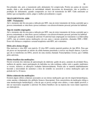 38
Em princípio não, pois a transmissão pelo aleitamento foi comprovada. Porém nos países de terceiro
mundo, dada a alta incidência de mortalidade infantil, decorrente da desnutrição, não se justifica a
proibição do aleitamento, quando comparados ao risco de transmissão do HIV. Cabe entretanto ao
médico que acompanha a nutriz, julgar o melhor procedimento a seguir.
TRATAMENTO DA AIDS
AIDS - Tratamento:
Até o momento não há cura para a infecção por HIV, mas já existe tratamento de forma a permitir que a
pessoa contaminada se sinta bem e possa continuar o seu desenvolvimento pessoal, próximo do habitual.
Tipo de remédio empregado:
Até o momento não há cura para a infecção por HIV, mas já existe tratamento de forma a permitir que a
pessoa contaminada se sinta bem e possa continuar o seu desenvolvimento pessoal, próximo do habitual.
A medicação anti-HIV é chamada de antiviral. O antiviral mais empregado no tratamento é p Zidovudina
(AZT), mas já existem outras medicações em uso, para o mesmo propósito, chamadas DDI e DDC.
Esses três fármacos compõem o arsenal terapêutico anti-HIV, até o momento.
Efeito ativo destas drogas
Elas inativam o vírus HIV sem matá-lo. O vírus HIV contém material genético do tipo RNA. Para que
ele possa ser incorporado ao núcleo da célula humana parasitada e exercer sua função danosa, é preciso
que ele se transforme em DNA, através de uma enzima chamada Transcriptidase reversa, que é inibida
pelos antivirais.
Efeitos benéficos das medicações:
Ocorre reversão dos sintomas de apresentação da síndrome: ganho de peso, aumento da atividade física,
melhora do apetite, maior participação do indivíduo na vida cotidiana, enfim, todo o quadro sindrômico
se reverte, inclusive as alterações avaliadas laboratorialmente. Porém não se mantém indefinidamente
havendo a necessidade de aumentar a dose do remédio ou associá-lo a outras medicações após um
período de 6 a 18 meses.
Efeitos colaterais das medicações:
Existem alguns efeitos colaterais associados ao uso destas medicações que são de origem hematológicas,
como anemia e diminuição dos glóbulos brancos (leucopenia). Esta característica da medicação obriga a
uma monitorização hematológica, a fim de que se possa corrigir estes efeitos, o mais rápido possível, e
não ser necessário suspender o antiviral. Os efeitos benéficos são na maioria das vezes muito superiores
aos indesejáveis.
 