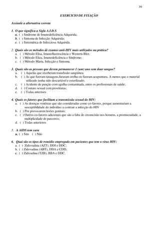 39
EXERCICIO DE FIXAÇÃO
Assinale a alternativa correta
1. O que significa a Sigla A.I.D.S
a. ( ) Sindrome de Imunodeficiência Adquirida;
b. ( ) Sintoma de Infecção Adquirida;
c. ( ) Sistemática de Infecciosa Adquirida.
2. Quais são os métodos de exames anti-HIV mais utilizados na prática?
a. ( ) Método Elisa, Imunofluorescência e Western-Blot;
b. ( ) Método Eliza, Imunodeficiência e Síndrome;
c. ( ) Método Maria, Infecção e Sintoma.
3. Quais são as pessoas que devem permanecer 1 (um) ano sem doar sangue?
a. ( ) Aquelas que receberam transfusão sangüínea;
b. ( ) As que fizeram tatuagens,furaram orelha ou fizeram acupuntura. A menos que o material
utilizado tenha sido descartável e esterilizado;
c. ( ) Acidente de punção com agulha contaminada, entre os profissionais de saúde;
d. ( ) Contato sexual com prostitutas;
e. ( ) Todas anterioes
4. Quais os fatores que facilitam a transmissão sexual do HIV:
a. ( ) As doenças venéreas que são consideradas como co-fatores, porque aumentariam a
susceptibilidade do indivíduo a contrair a infecção do HIV
b. ( ) Por provocarem lesões genitais;
c. ( ) Outros co-fatores adicionais que são a falta de circuncisão nos homens, a promiscuidade, a
multiplicidade de parceiros;
d. ( ) Todas anteriores
5. A AIDS tem cura
a. ( ) Sim ( ) Não
6. Quai são os tipos de remédio empregado em pacientes que tem o vírus HIV:
a. ( ) Zidovudina (AZT), DDI e DDC;
b. ( ) Zidovadina (ABT), DDA e CDD;
c. ( ) Zidivudina (TZB), BBA e DDC.
 