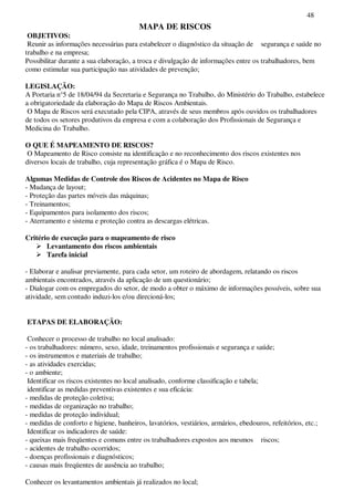 48
MAPA DE RISCOS
OBJETIVOS:
Reunir as informações necessárias para estabelecer o diagnóstico da situação de segurança e saúde no
trabalho e na empresa;
Possibilitar durante a sua elaboração, a troca e divulgação de informações entre os trabalhadores, bem
como estimular sua participação nas atividades de prevenção;
LEGISLAÇÃO:
A Portaria n°5 de 18/04/94 da Secretaria e Segurança no Trabalho, do Ministério do Trabalho, estabelece
a obrigatoriedade da elaboração do Mapa de Riscos Ambientais.
O Mapa de Riscos será executado pela CIPA, através de seus membros após ouvidos os trabalhadores
de todos os setores produtivos da empresa e com a colaboração dos Profissionais de Segurança e
Medicina do Trabalho.
O QUE É MAPEAMENTO DE RISCOS?
O Mapeamento de Risco consiste na identificação e no reconhecimento dos riscos existentes nos
diversos locais de trabalho, cuja representação gráfica é o Mapa de Risco.
Algumas Medidas de Controle dos Riscos de Acidentes no Mapa de Risco
- Mudança de layout;
- Proteção das partes móveis das máquinas;
- Treinamentos;
- Equipamentos para isolamento dos riscos;
- Aterramento e sistema e proteção contra as descargas elétricas.
Critério de execução para o mapeamento de risco
Levantamento dos riscos ambientais
Tarefa inicial
- Elaborar e analisar previamente, para cada setor, um roteiro de abordagem, relatando os riscos
ambientais encontrados, através da aplicação de um questionário;
- Dialogar com os empregados do setor, de modo a obter o máximo de informações possíveis, sobre sua
atividade, sem contudo induzi-los e/ou direcioná-los;
ETAPAS DE ELABORAÇÃO:
Conhecer o processo de trabalho no local analisado:
- os trabalhadores: número, sexo, idade, treinamentos profissionais e segurança e saúde;
- os instrumentos e materiais de trabalho;
- as atividades exercidas;
- o ambiente;
Identificar os riscos existentes no local analisado, conforme classificação e tabela;
identificar as medidas preventivas existentes e sua eficácia:
- medidas de proteção coletiva;
- medidas de organização no trabalho;
- medidas de proteção individual;
- medidas de conforto e higiene, banheiros, lavatórios, vestiários, armários, ebedouros, refeitórios, etc.;
Identificar os indicadores de saúde:
- queixas mais freqüentes e comuns entre os trabalhadores expostos aos mesmos riscos;
- acidentes de trabalho ocorridos;
- doenças profissionais e diagnósticos;
- causas mais freqüentes de ausência ao trabalho;
Conhecer os levantamentos ambientais já realizados no local;
 
